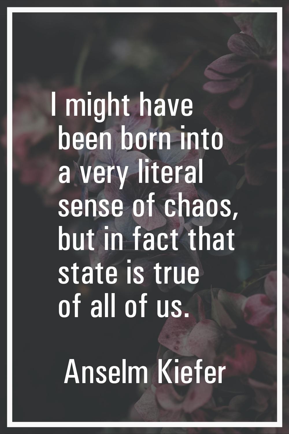 I might have been born into a very literal sense of chaos, but in fact that state is true of all of