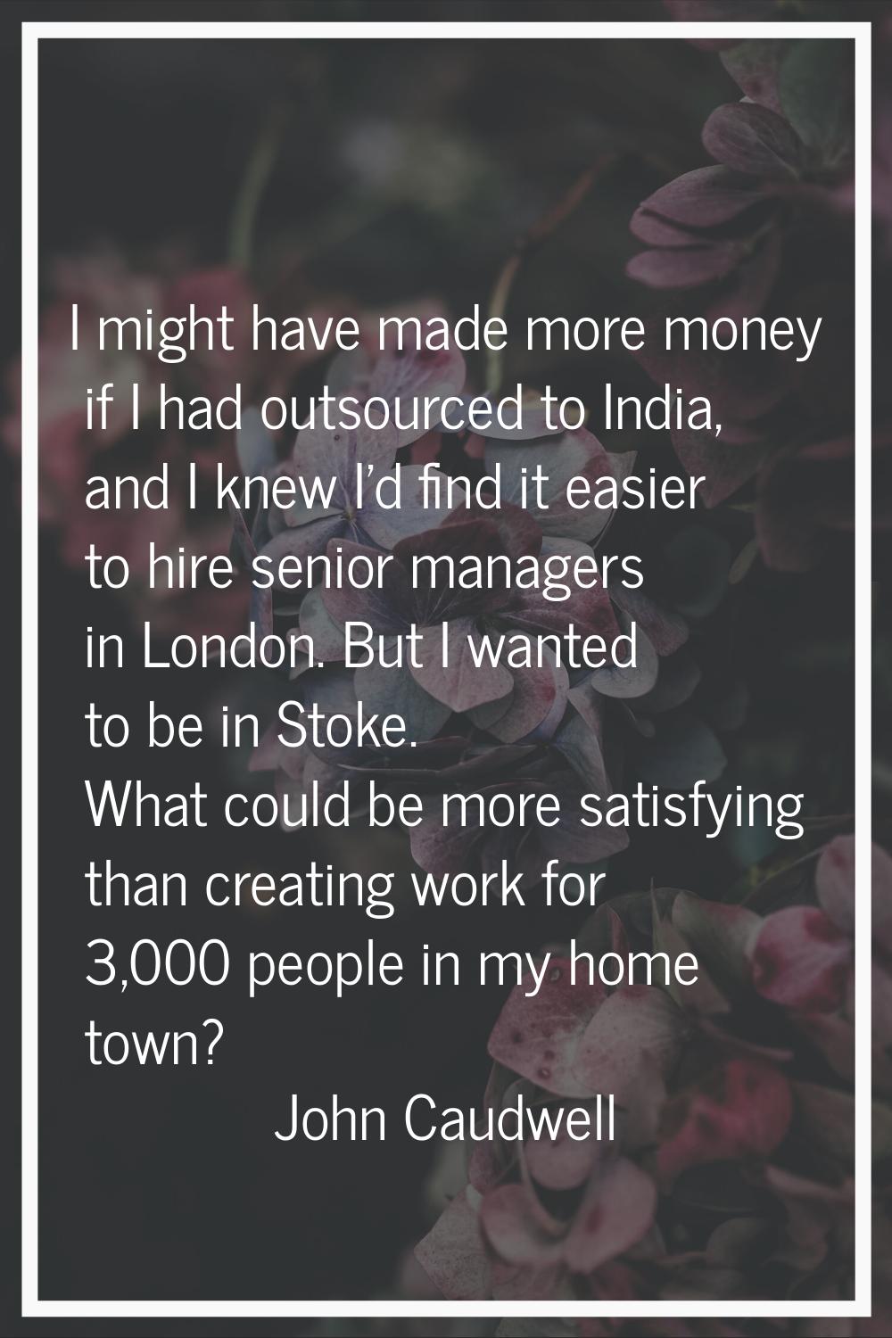 I might have made more money if I had outsourced to India, and I knew I'd find it easier to hire se
