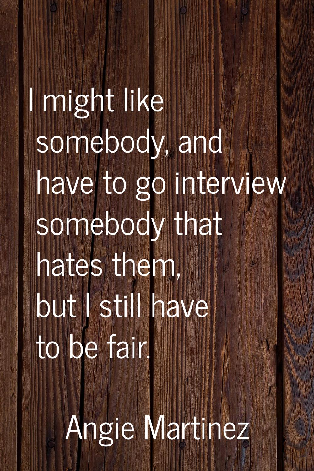 I might like somebody, and have to go interview somebody that hates them, but I still have to be fa