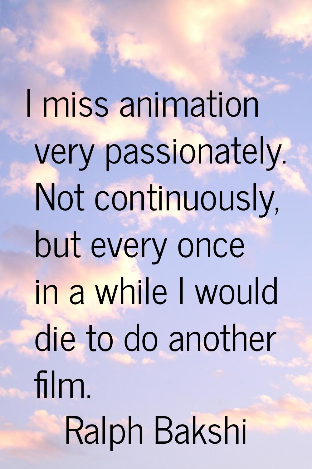 I miss animation very passionately. Not continuously, but every once in a while I would die to do a