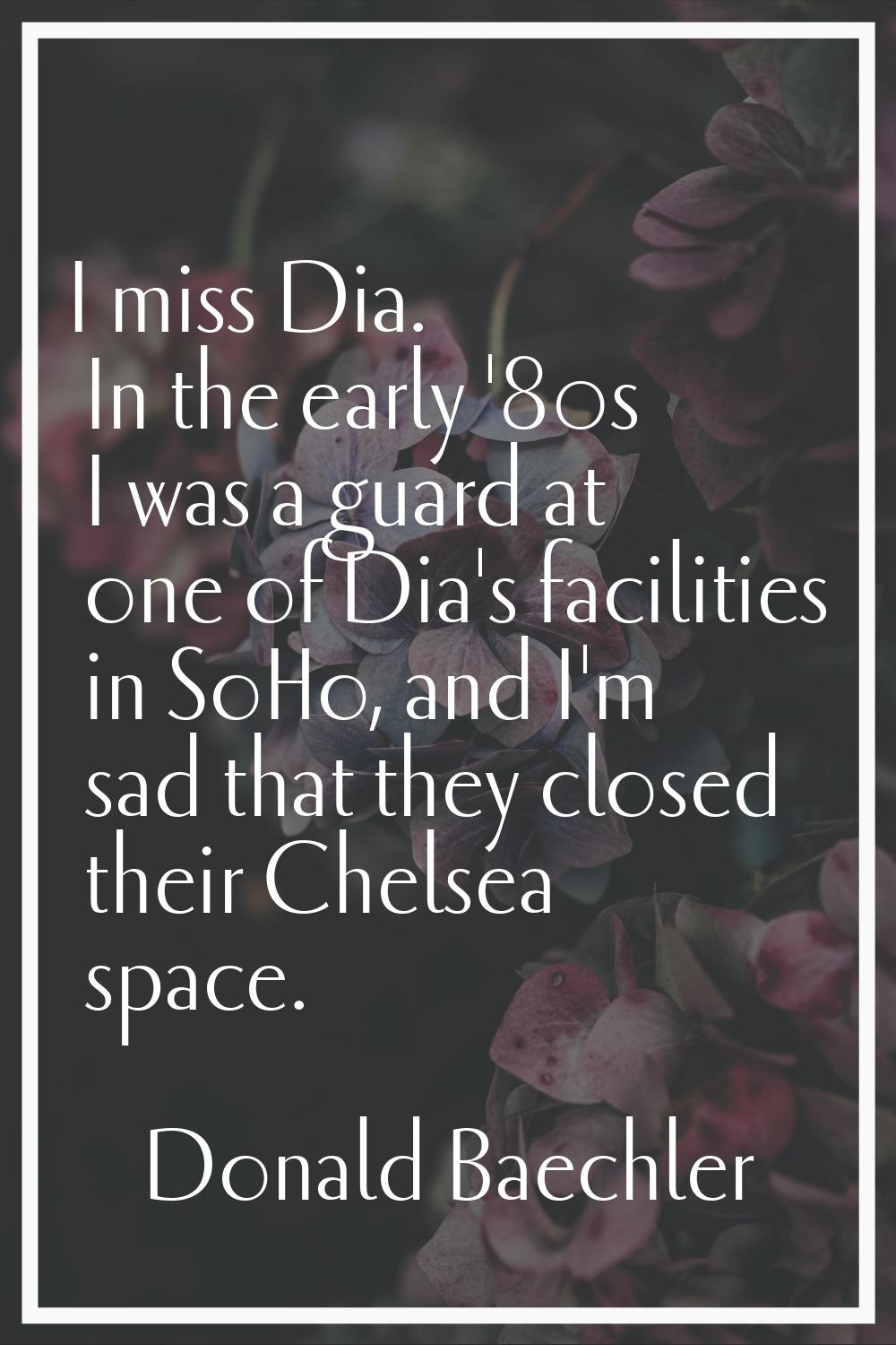 I miss Dia. In the early '80s I was a guard at one of Dia's facilities in SoHo, and I'm sad that th
