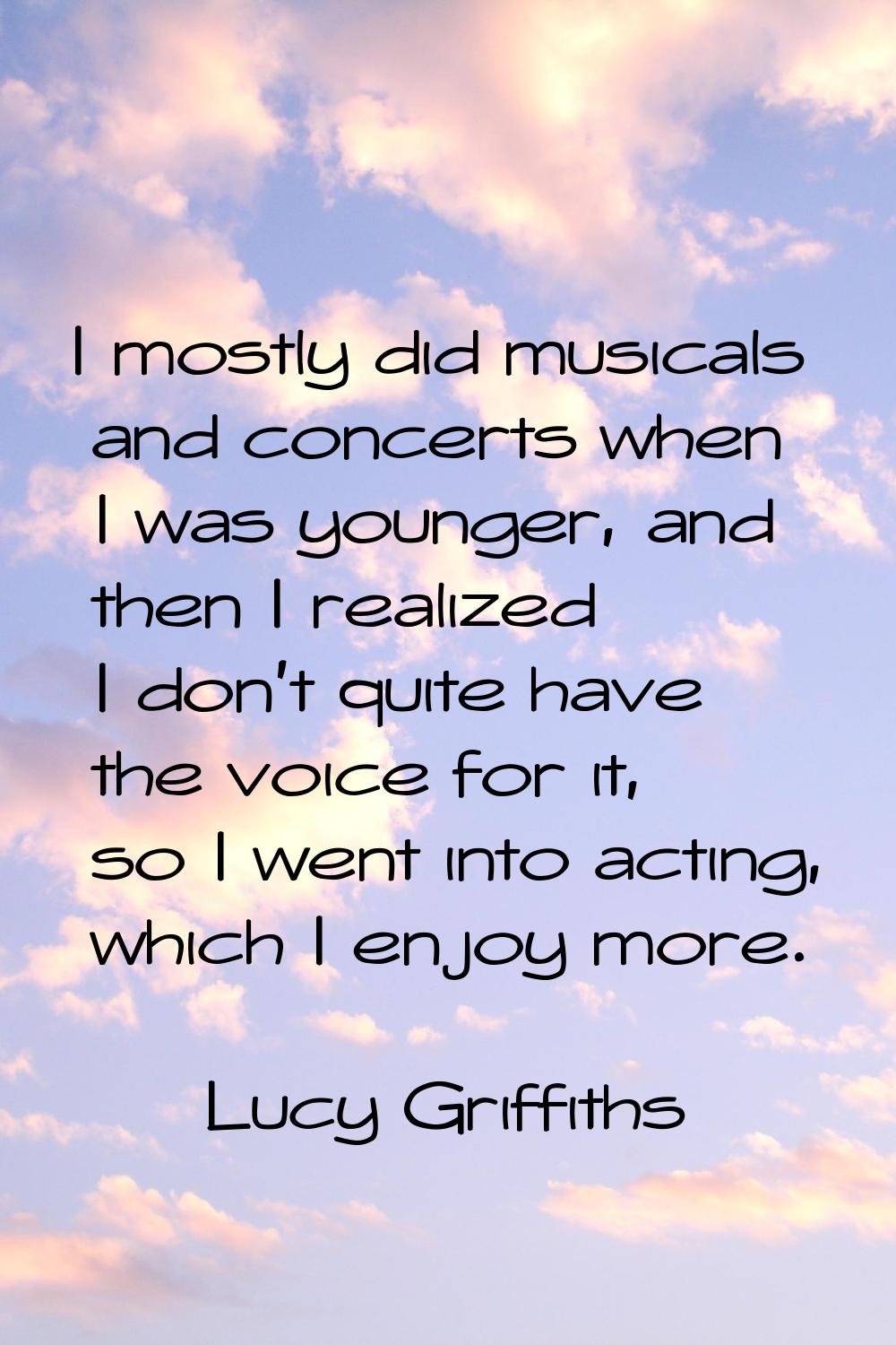 I mostly did musicals and concerts when I was younger, and then I realized I don't quite have the v