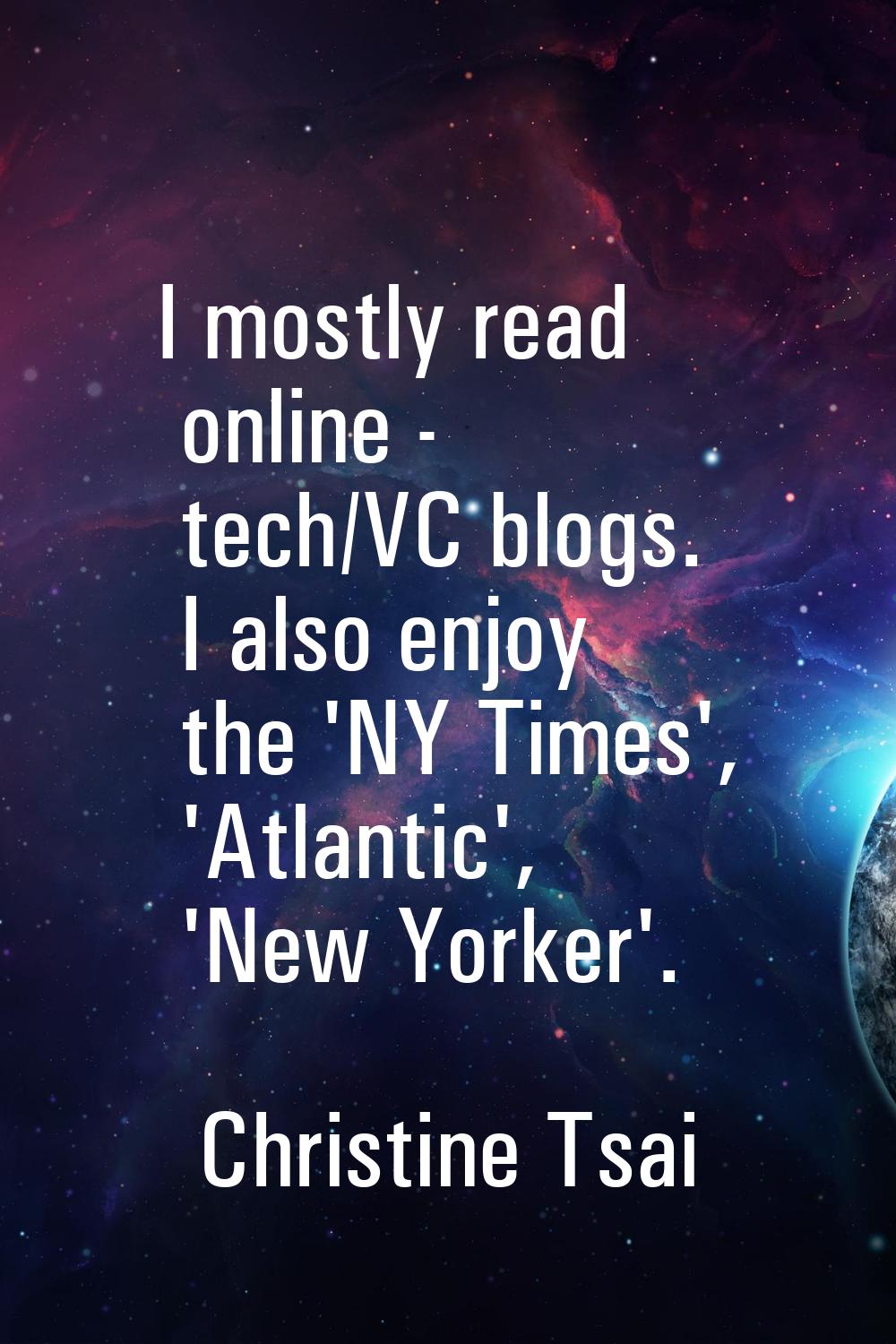 I mostly read online - tech/VC blogs. I also enjoy the 'NY Times', 'Atlantic', 'New Yorker'.