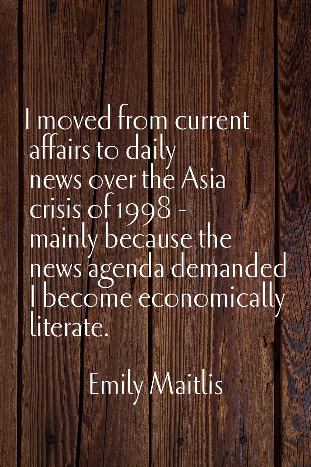 I moved from current affairs to daily news over the Asia crisis of 1998 - mainly because the news a