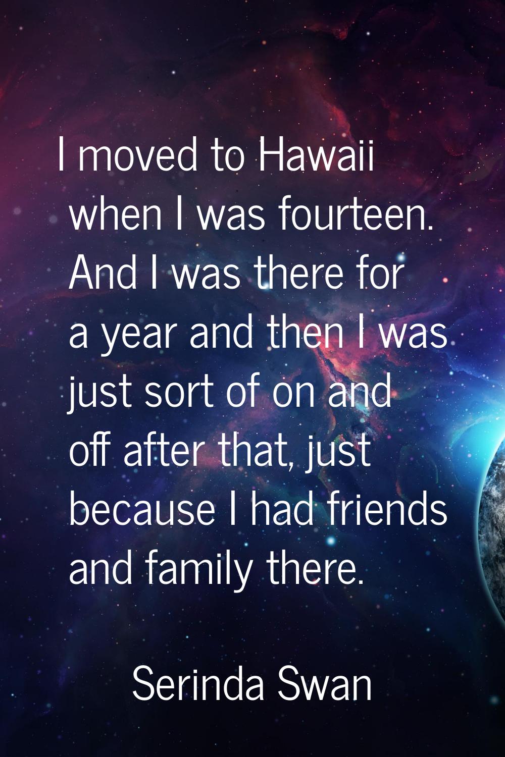 I moved to Hawaii when I was fourteen. And I was there for a year and then I was just sort of on an