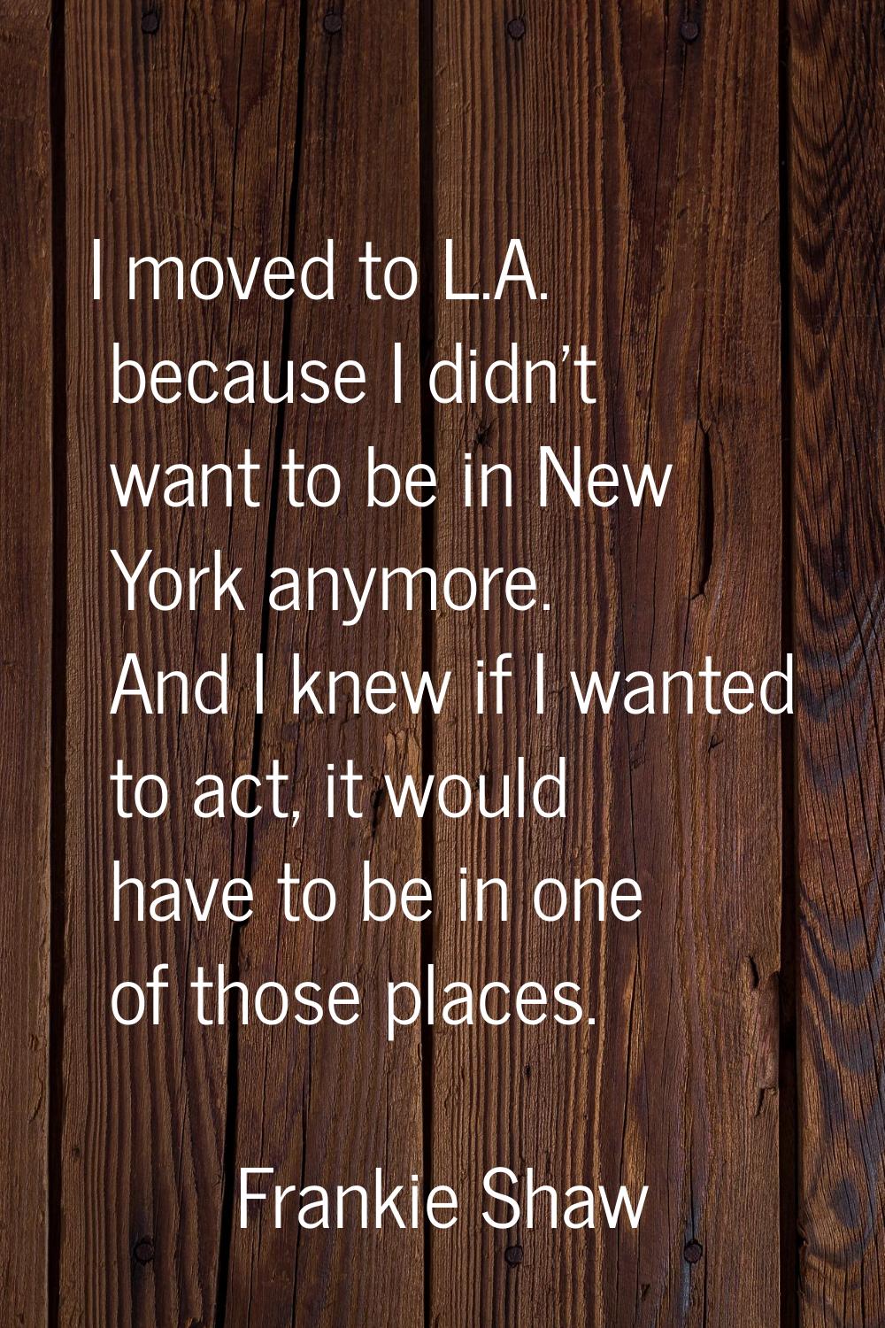 I moved to L.A. because I didn't want to be in New York anymore. And I knew if I wanted to act, it 