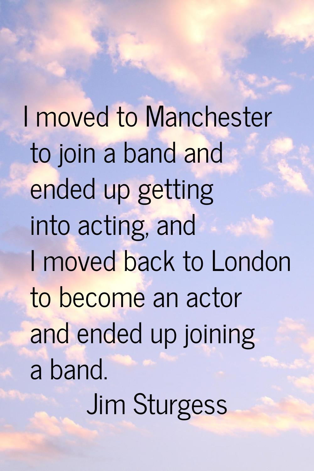 I moved to Manchester to join a band and ended up getting into acting, and I moved back to London t