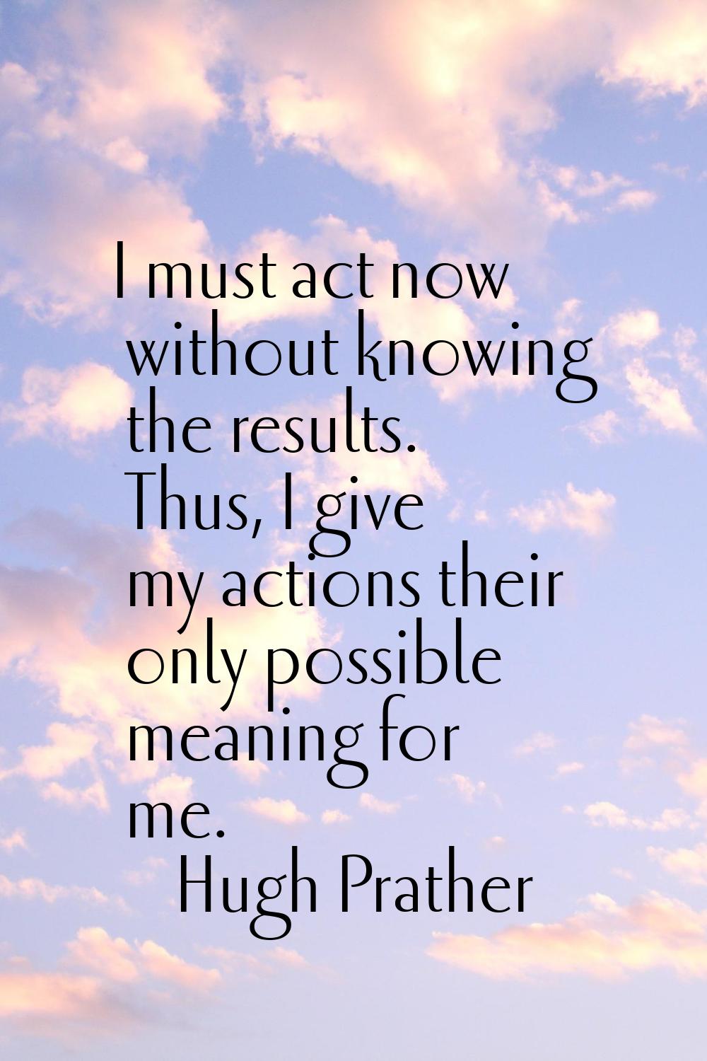 I must act now without knowing the results. Thus, I give my actions their only possible meaning for
