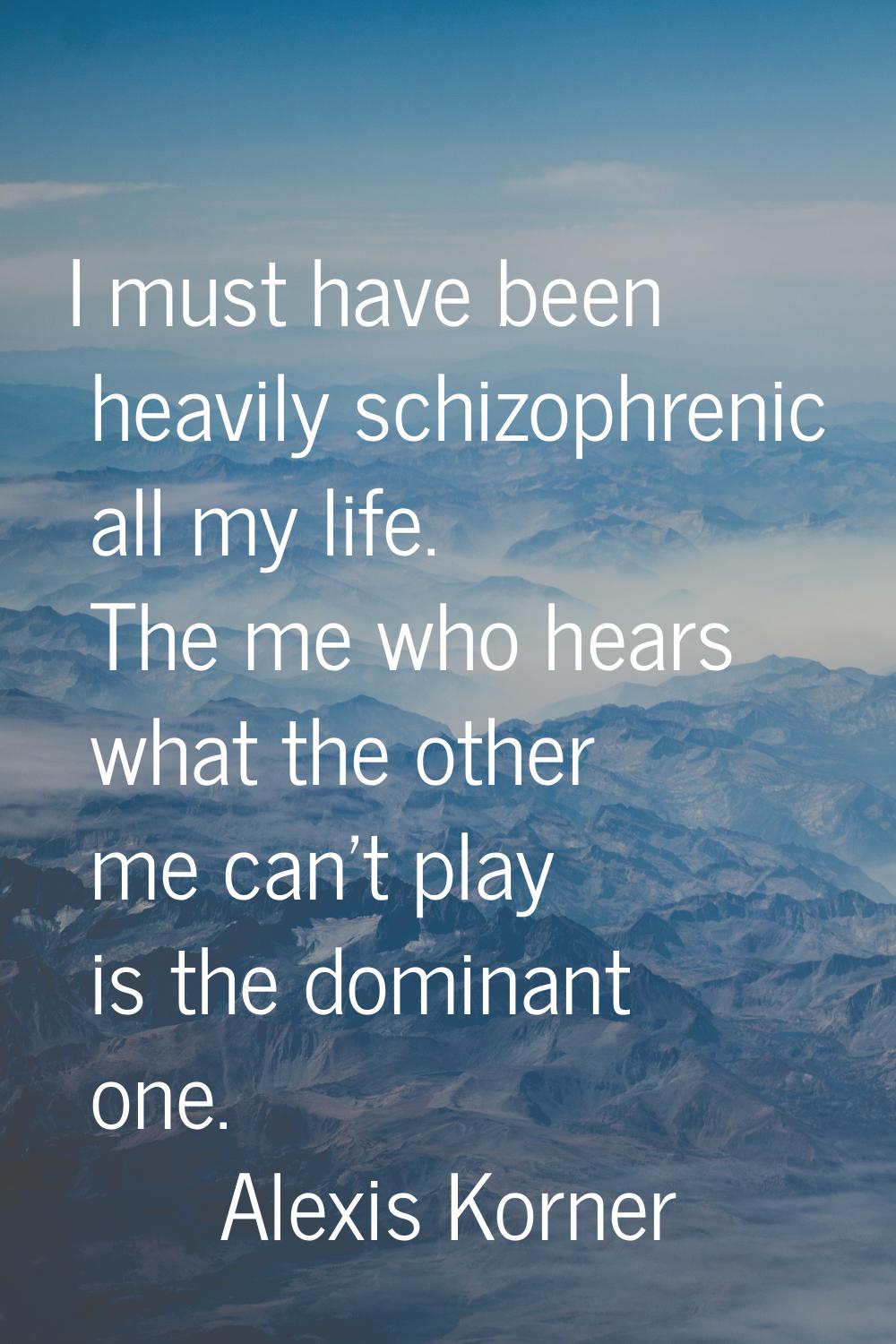 I must have been heavily schizophrenic all my life. The me who hears what the other me can't play i