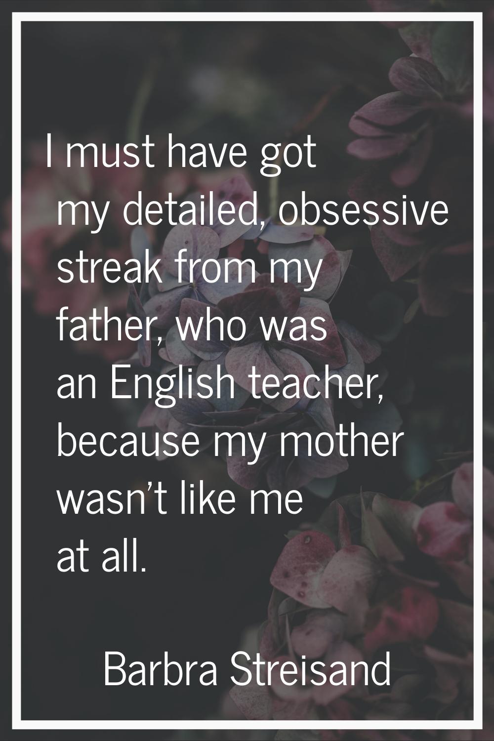 I must have got my detailed, obsessive streak from my father, who was an English teacher, because m