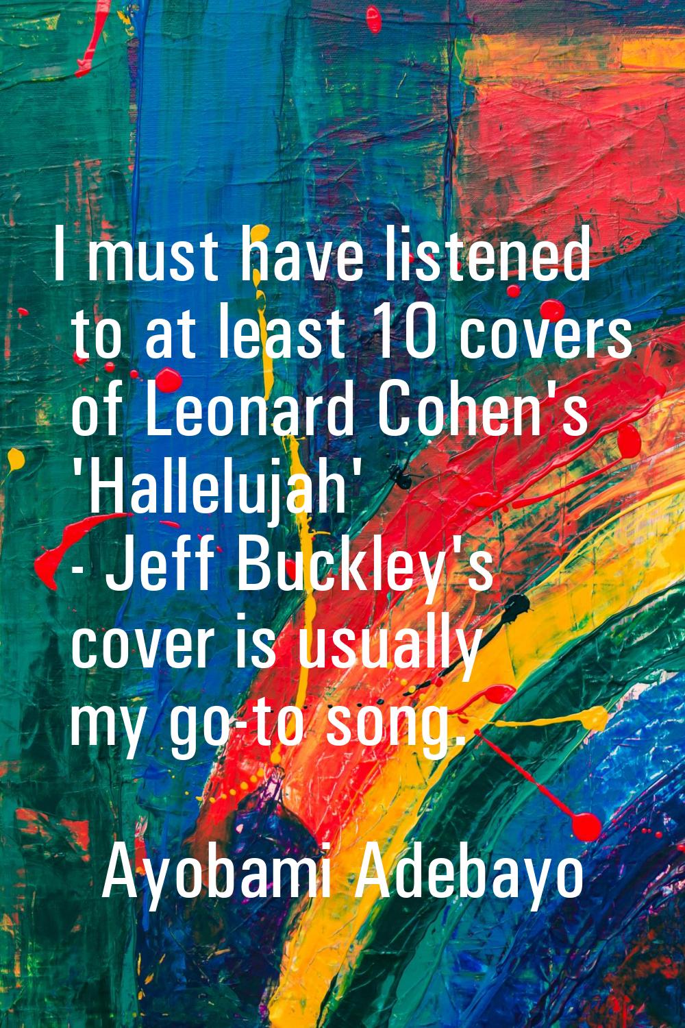 I must have listened to at least 10 covers of Leonard Cohen's 'Hallelujah' - Jeff Buckley's cover i