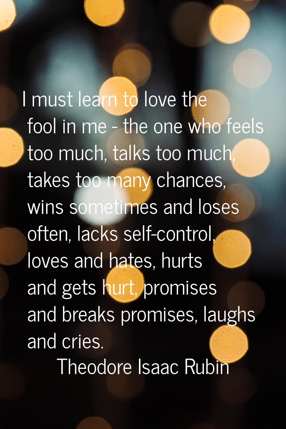 I must learn to love the fool in me - the one who feels too much, talks too much, takes too many ch