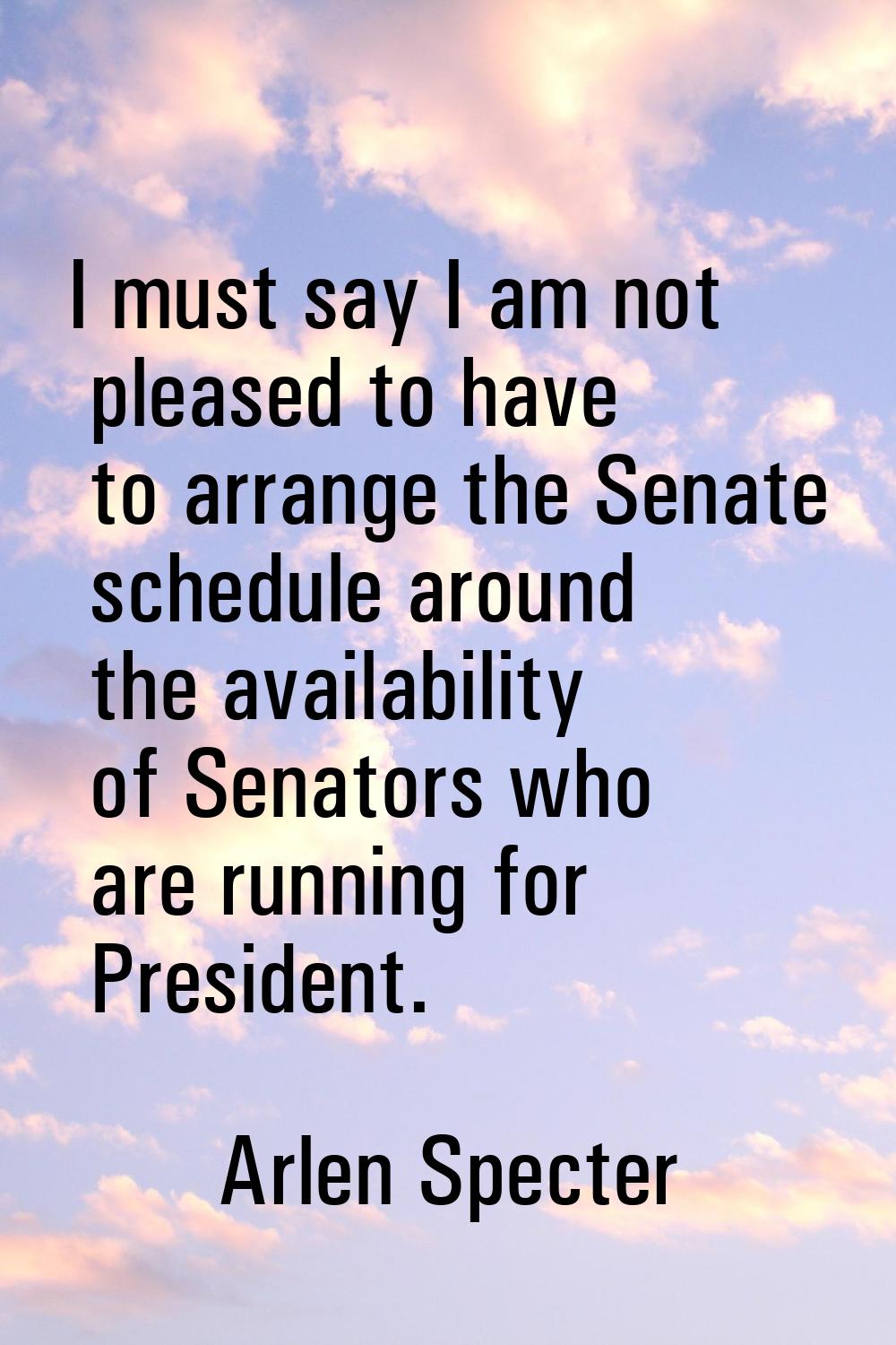 I must say I am not pleased to have to arrange the Senate schedule around the availability of Senat