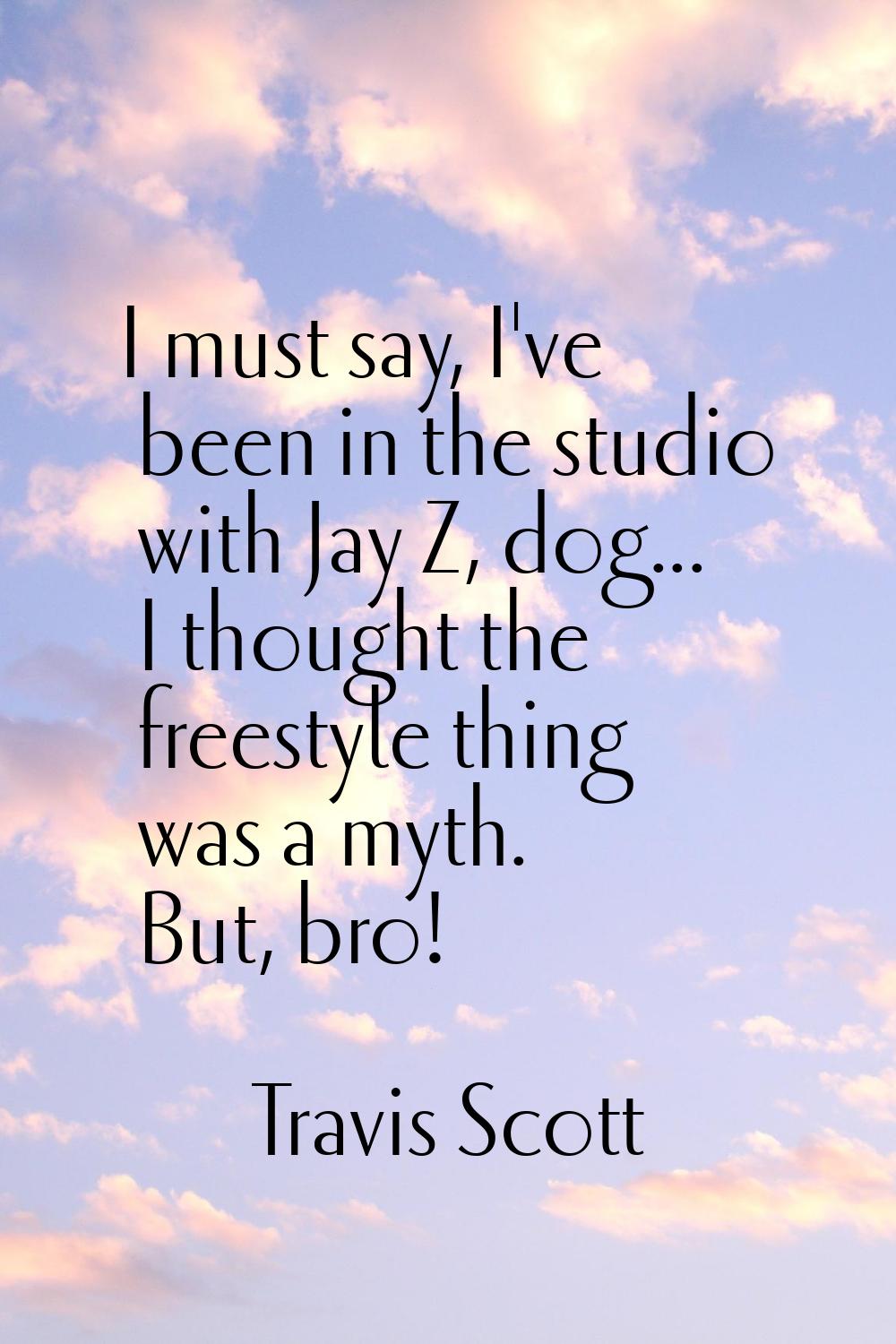 I must say, I've been in the studio with Jay Z, dog... I thought the freestyle thing was a myth. Bu