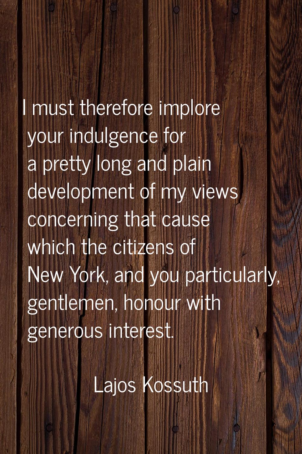 I must therefore implore your indulgence for a pretty long and plain development of my views concer