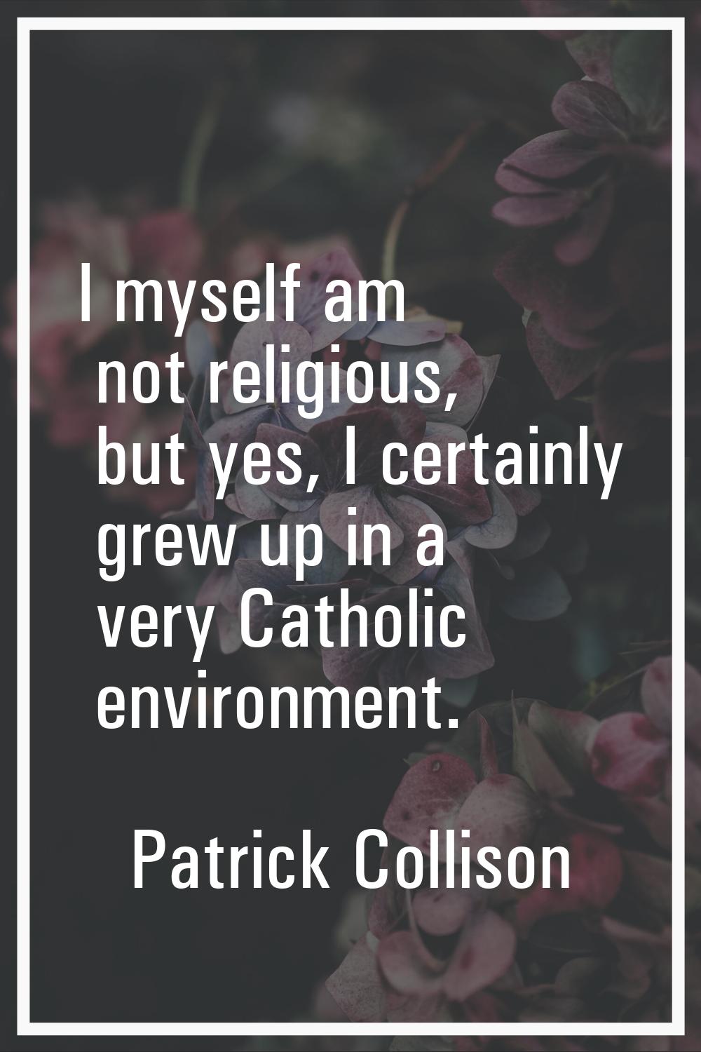 I myself am not religious, but yes, I certainly grew up in a very Catholic environment.