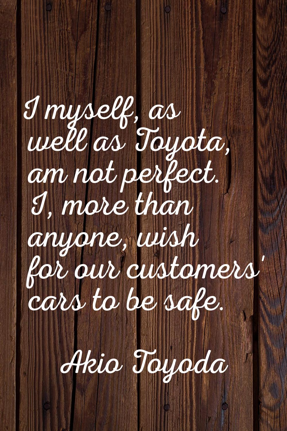 I myself, as well as Toyota, am not perfect. I, more than anyone, wish for our customers' cars to b