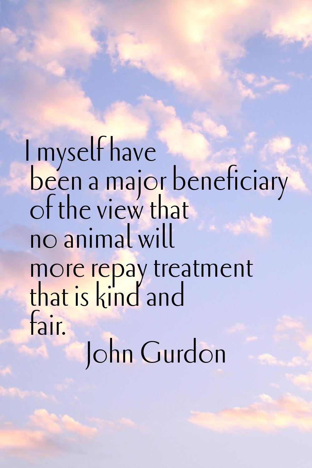 I myself have been a major beneficiary of the view that no animal will more repay treatment that is