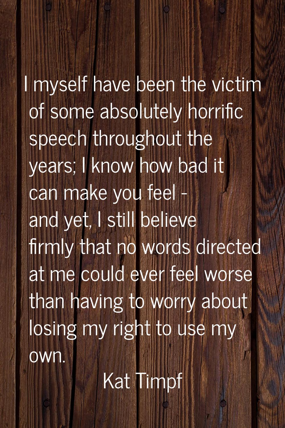 I myself have been the victim of some absolutely horrific speech throughout the years; I know how b