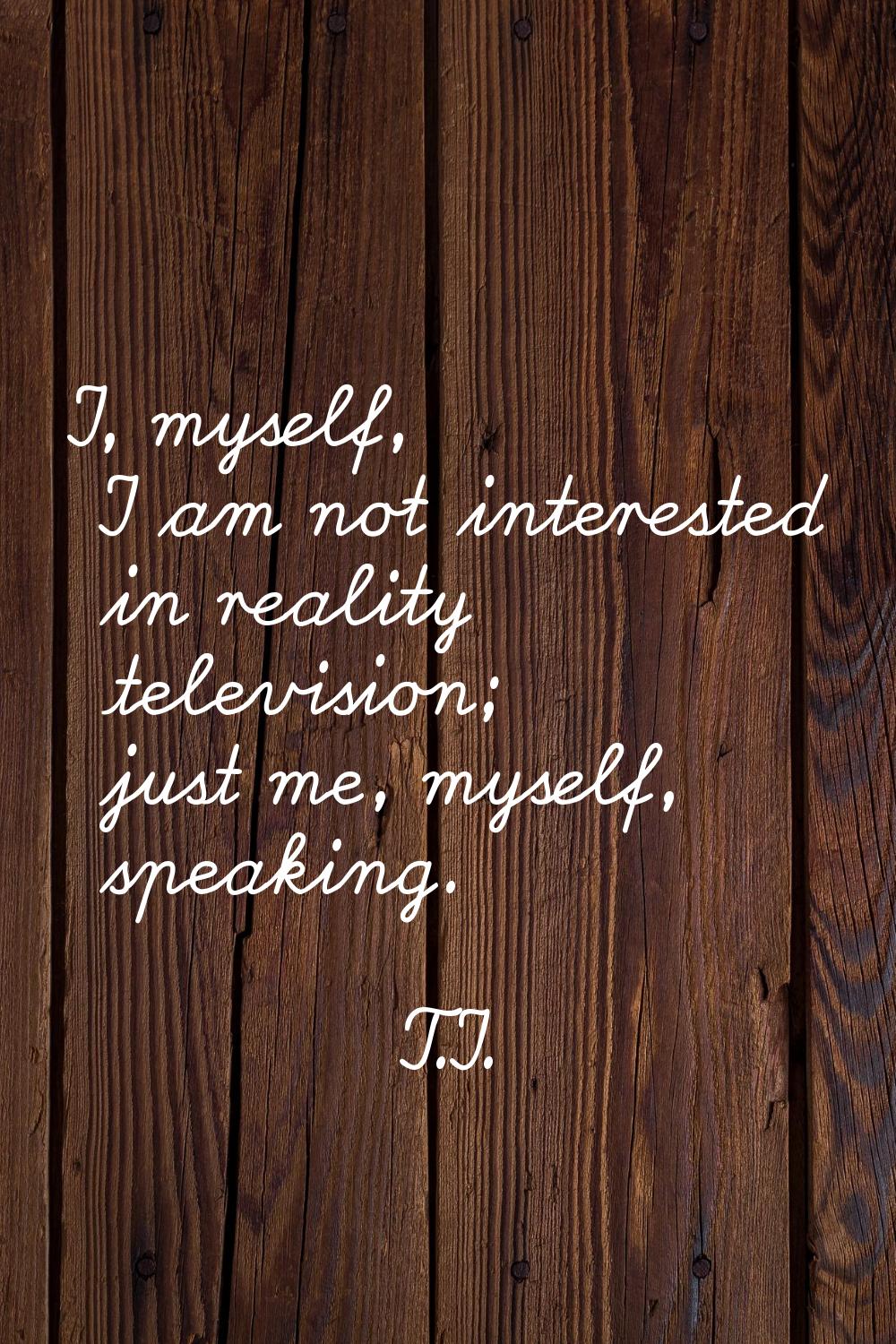 I, myself, I am not interested in reality television; just me, myself, speaking.
