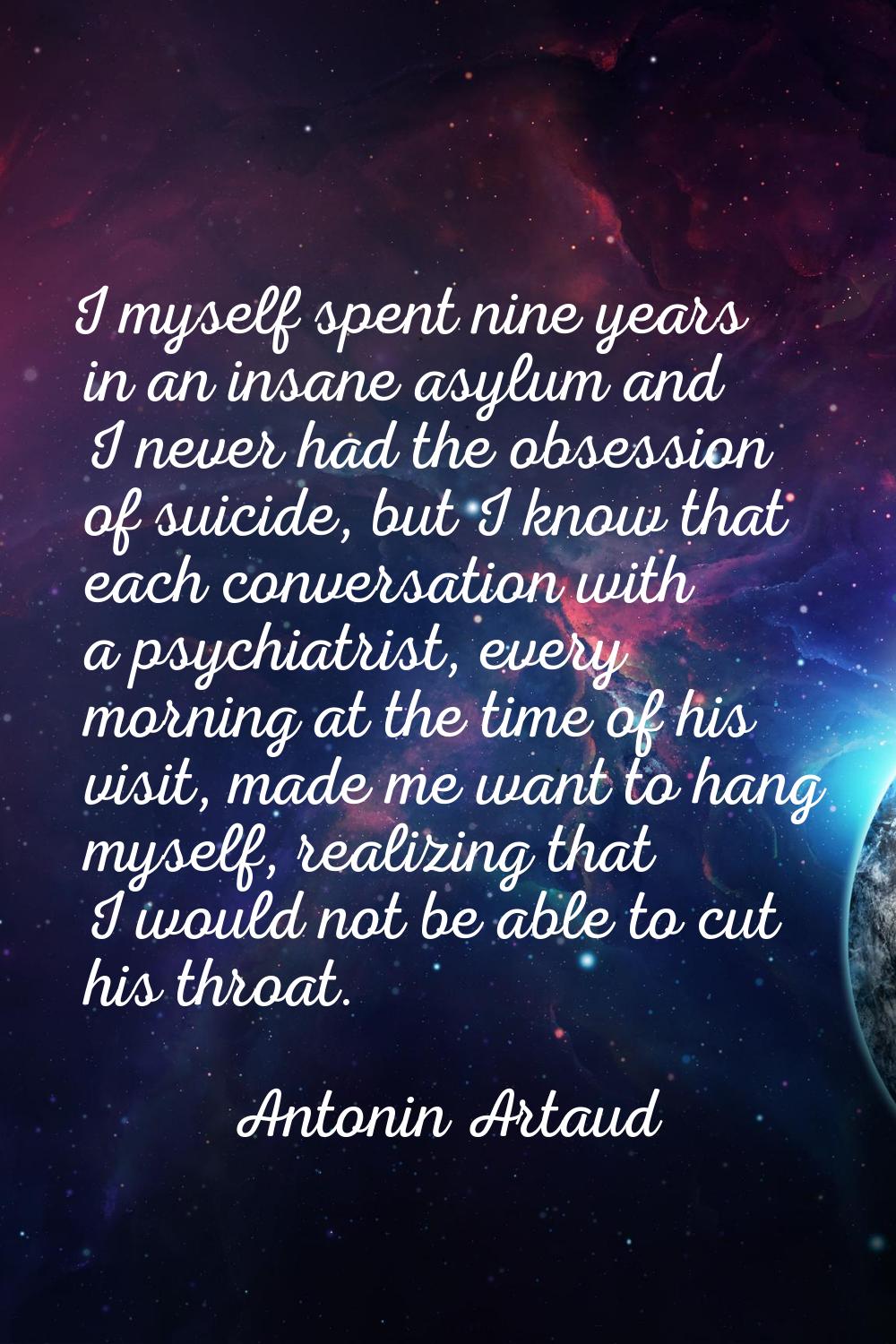 I myself spent nine years in an insane asylum and I never had the obsession of suicide, but I know 