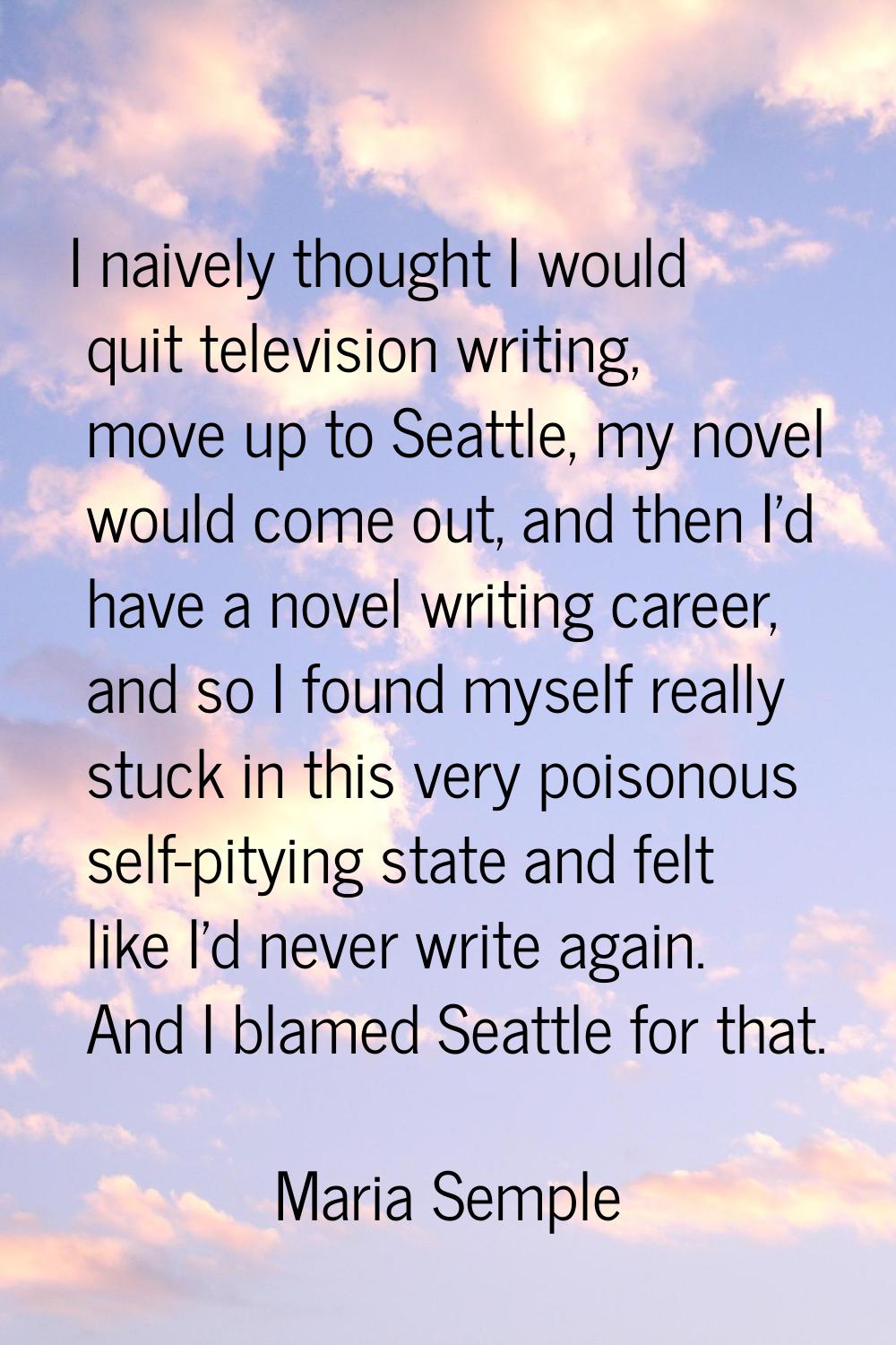 I naively thought I would quit television writing, move up to Seattle, my novel would come out, and