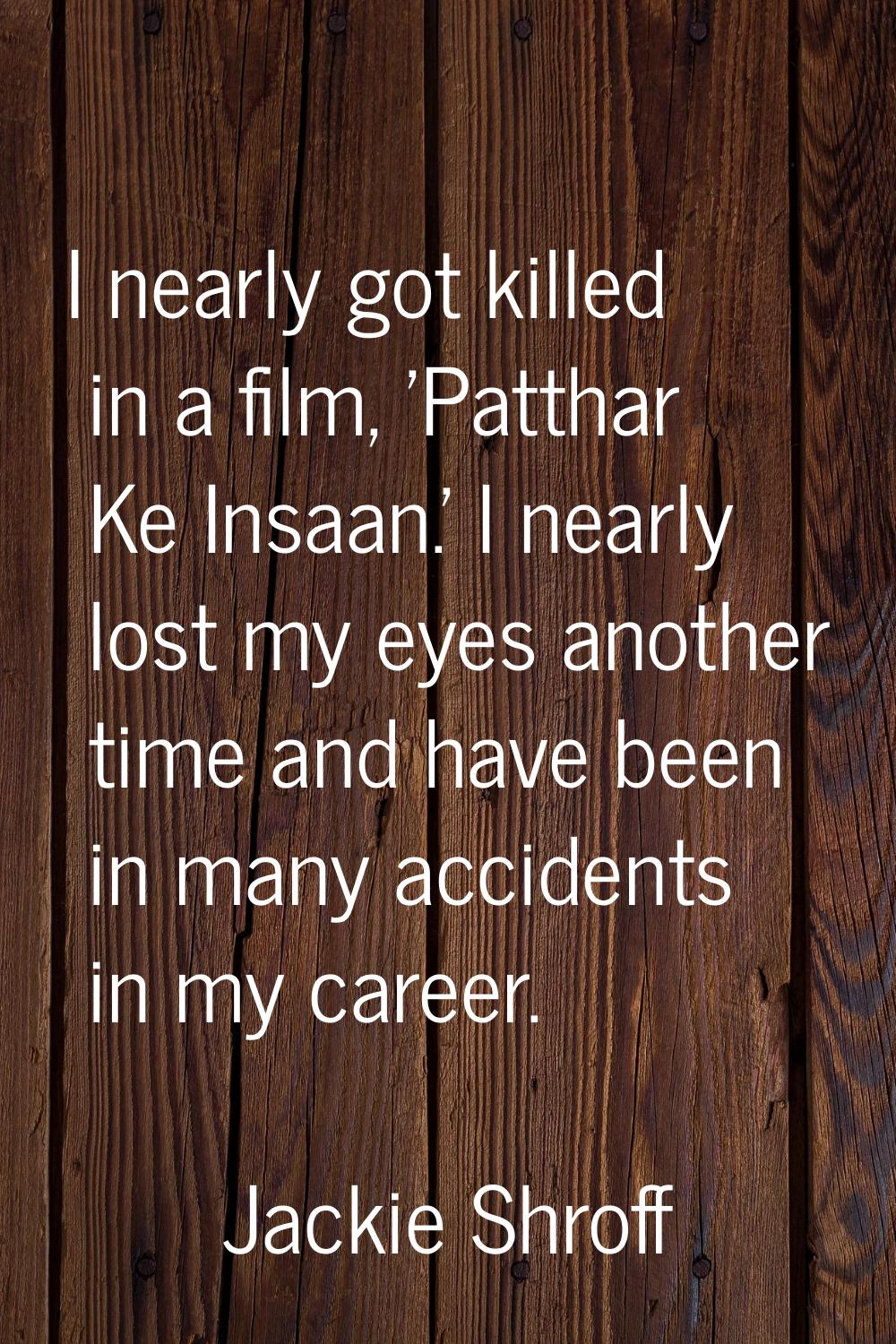 I nearly got killed in a film, 'Patthar Ke Insaan.' I nearly lost my eyes another time and have bee