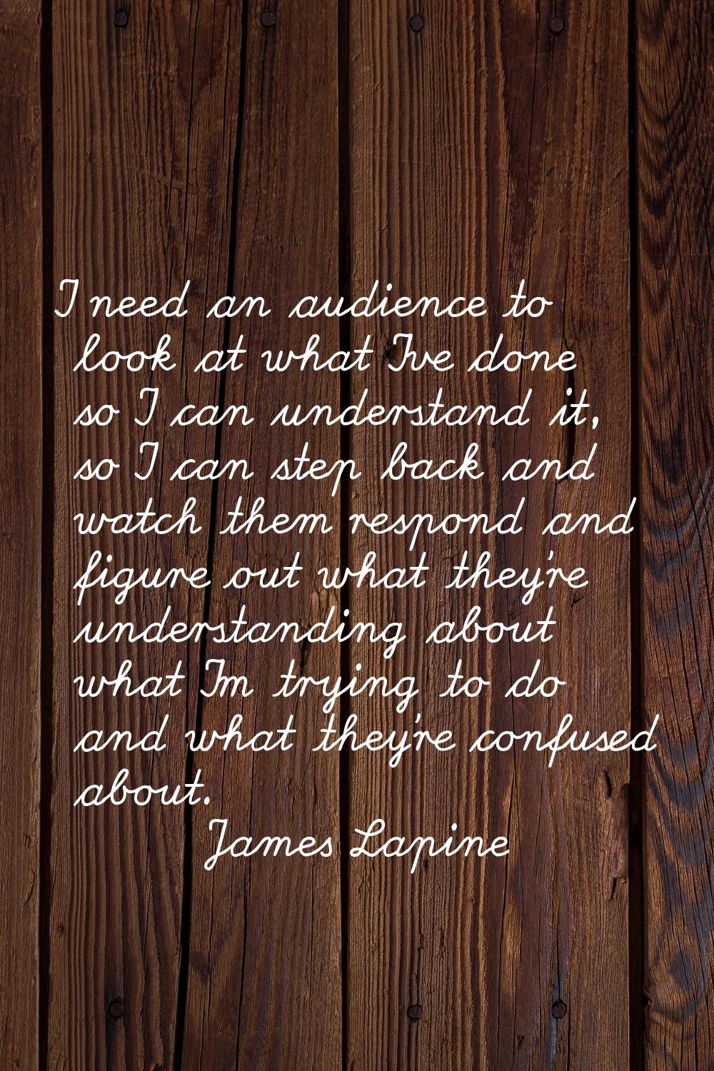I need an audience to look at what I've done so I can understand it, so I can step back and watch t