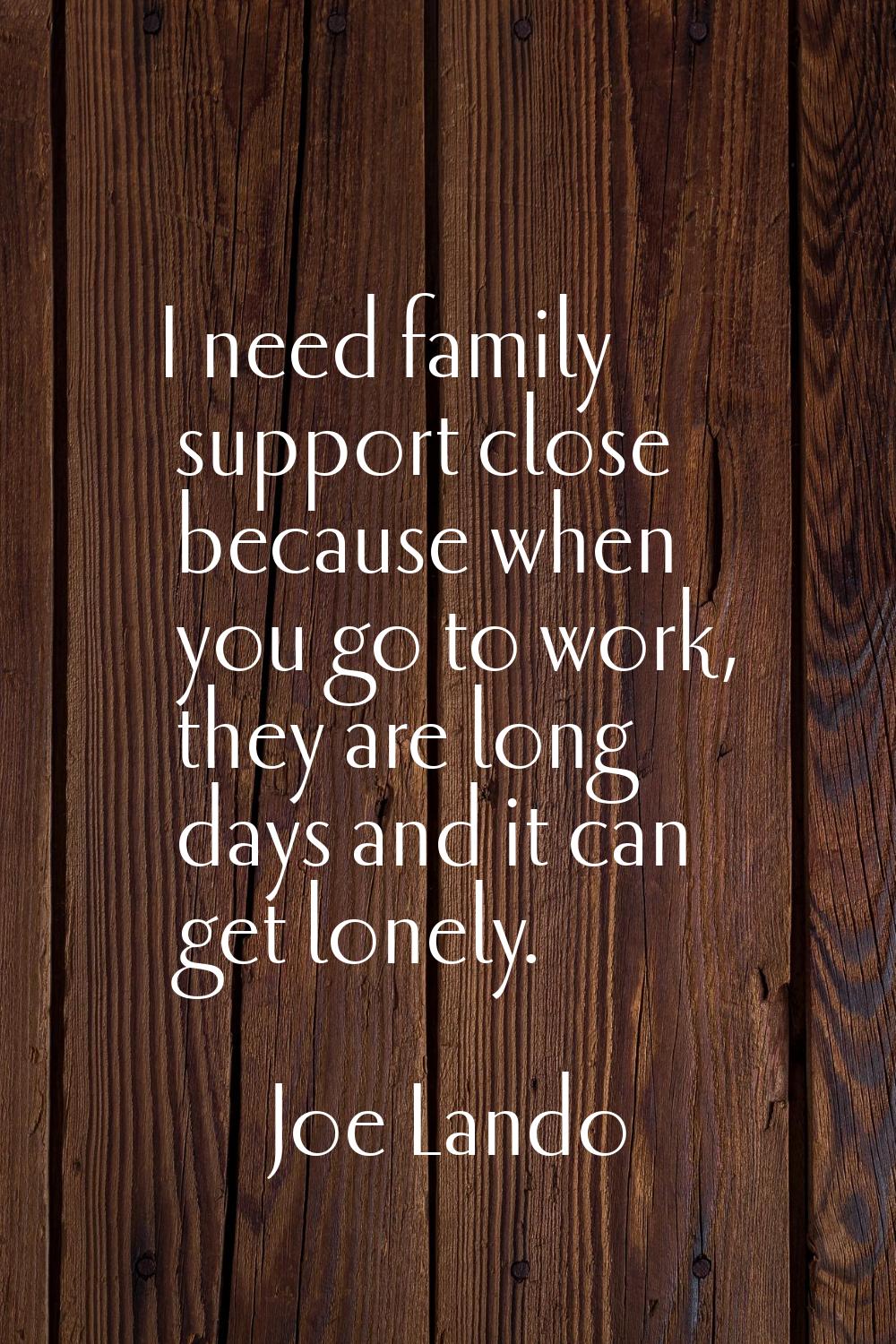 I need family support close because when you go to work, they are long days and it can get lonely.