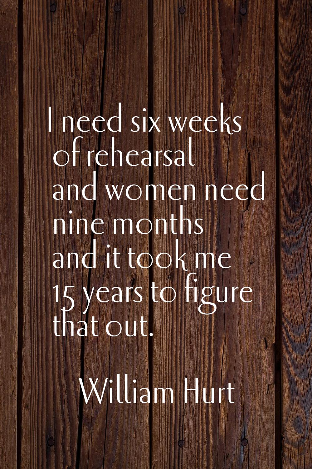 I need six weeks of rehearsal and women need nine months and it took me 15 years to figure that out