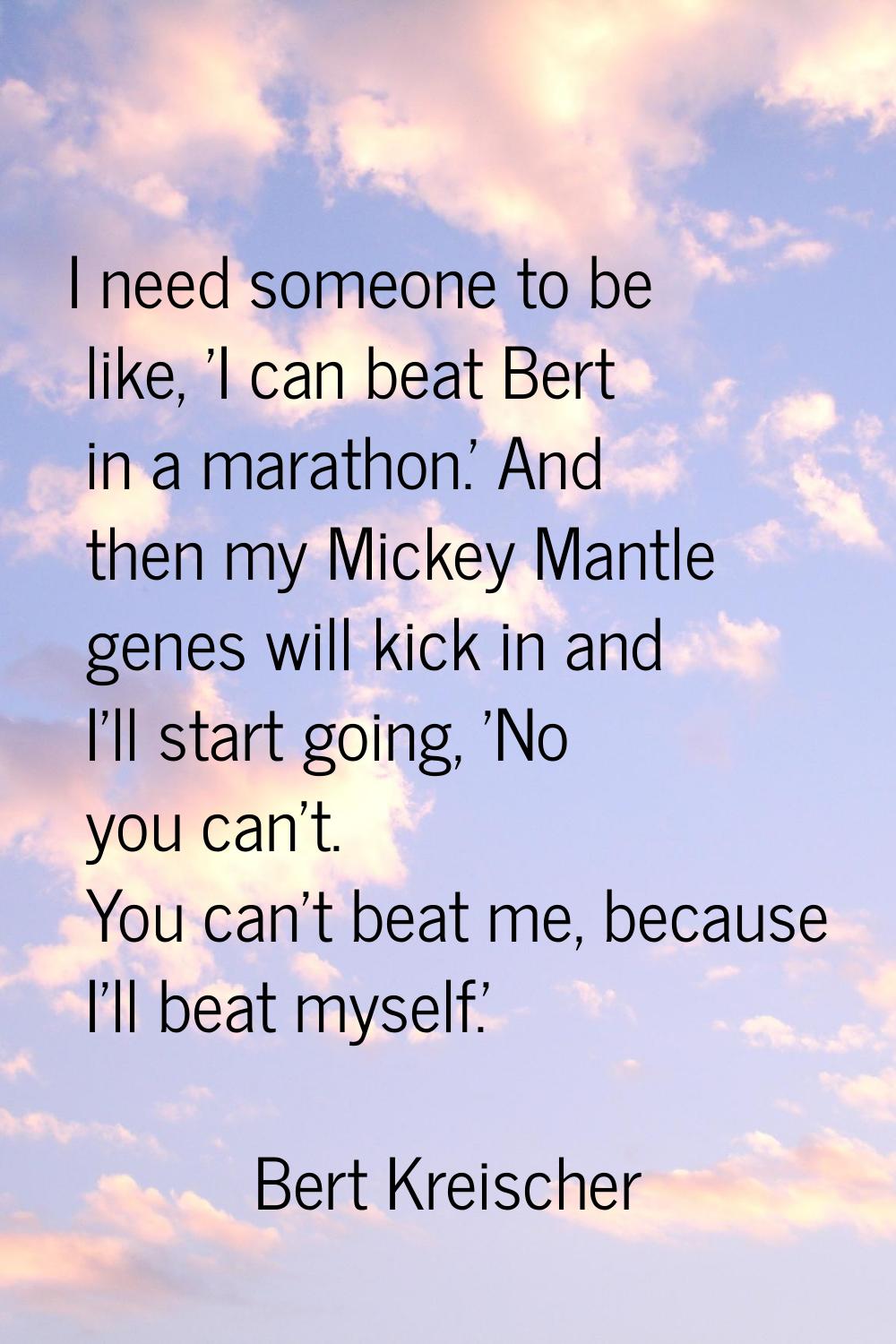 I need someone to be like, 'I can beat Bert in a marathon.' And then my Mickey Mantle genes will ki
