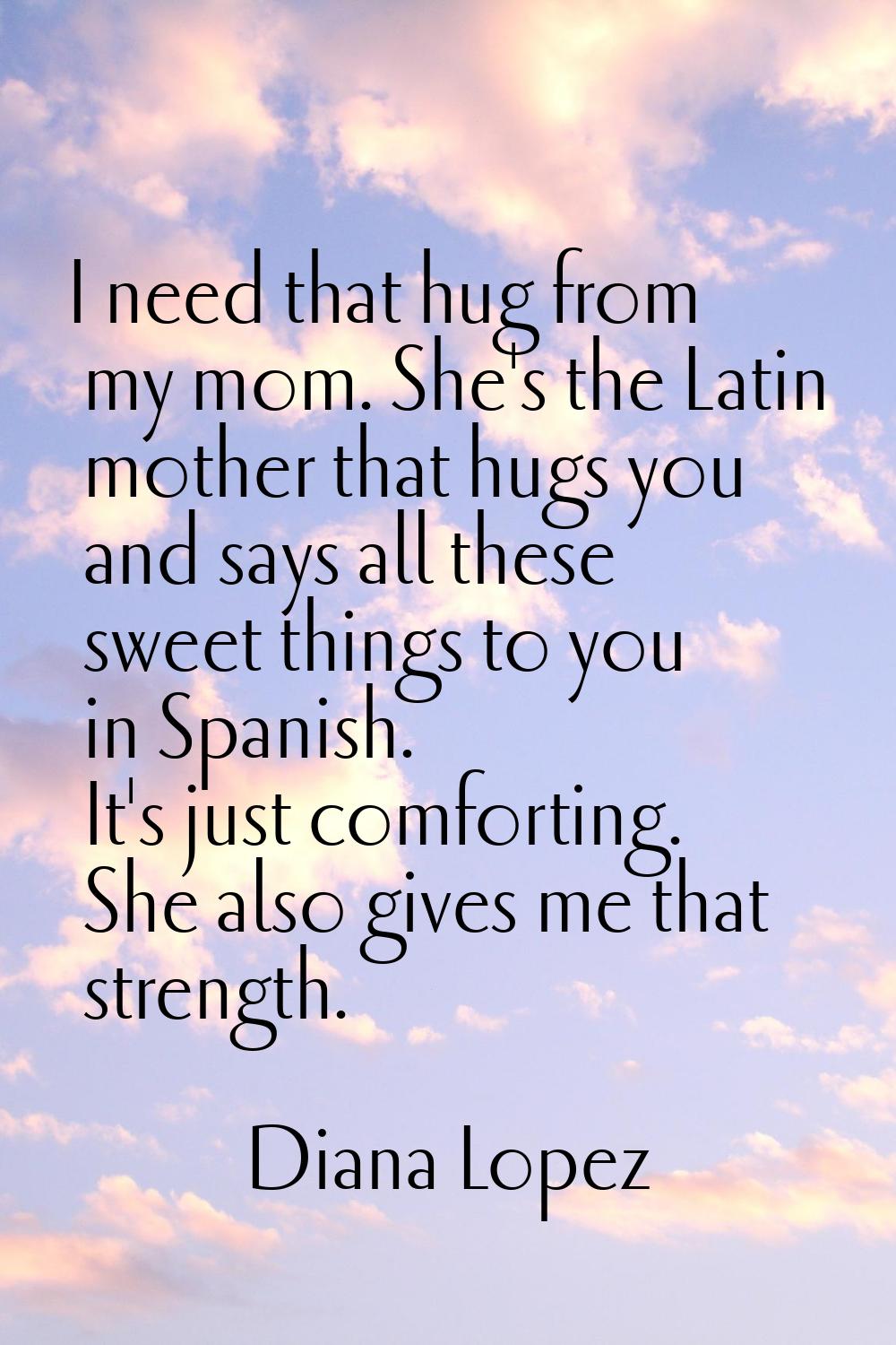 I need that hug from my mom. She's the Latin mother that hugs you and says all these sweet things t