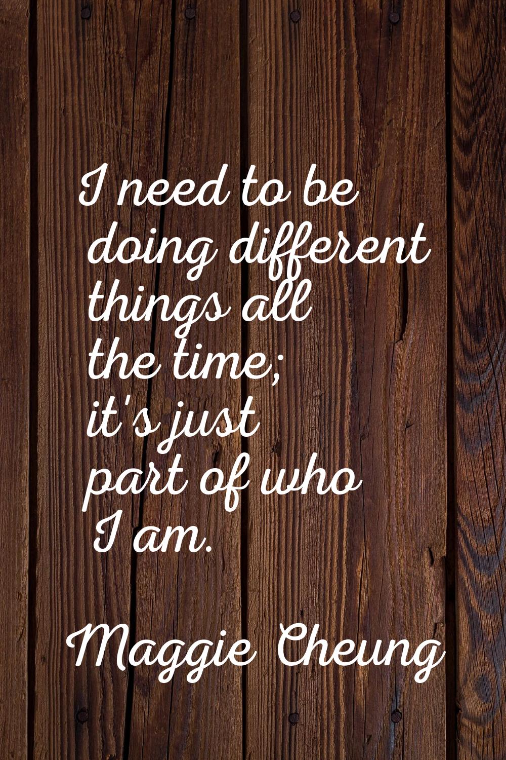 I need to be doing different things all the time; it's just part of who I am.