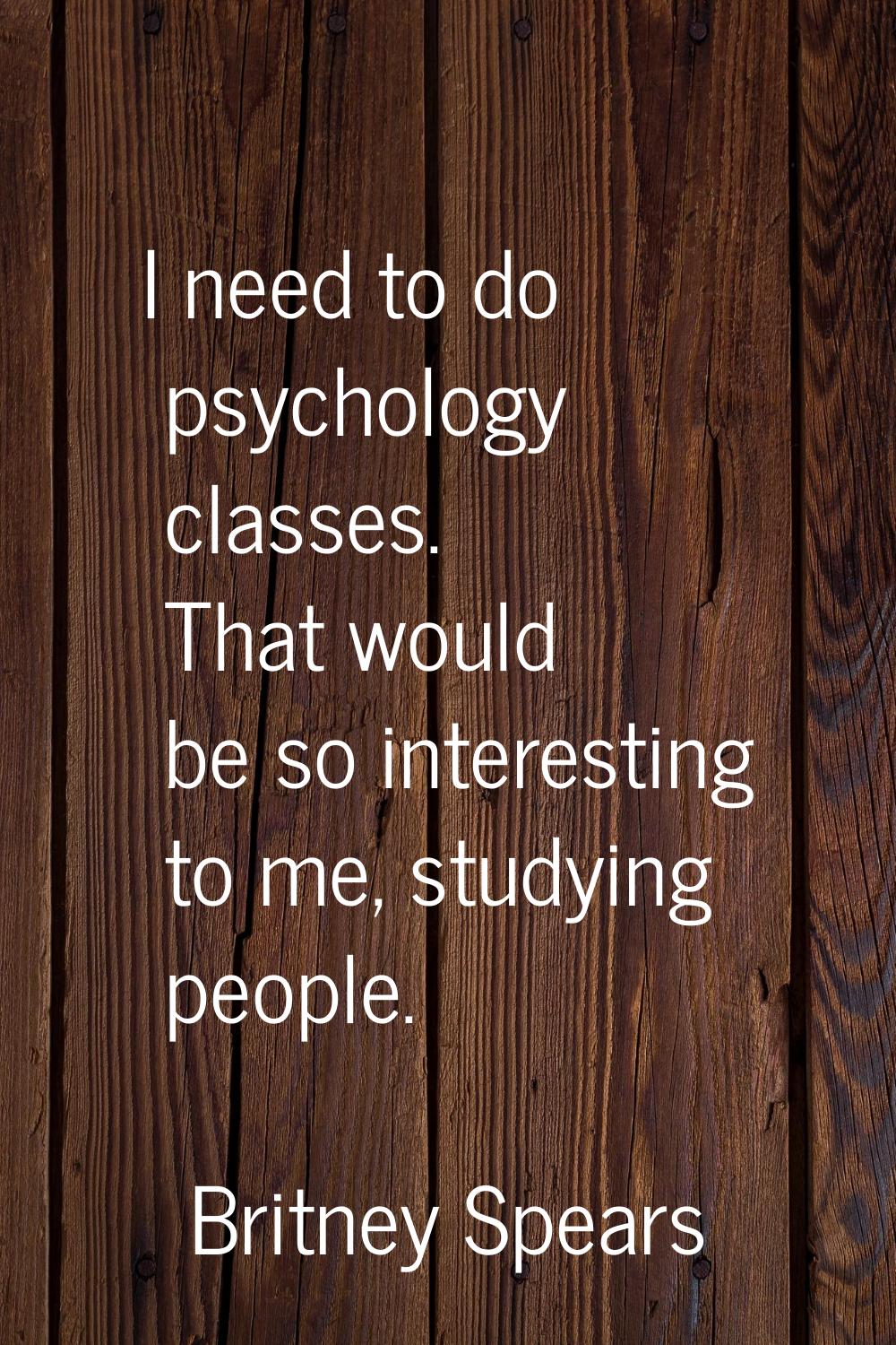 I need to do psychology classes. That would be so interesting to me, studying people.