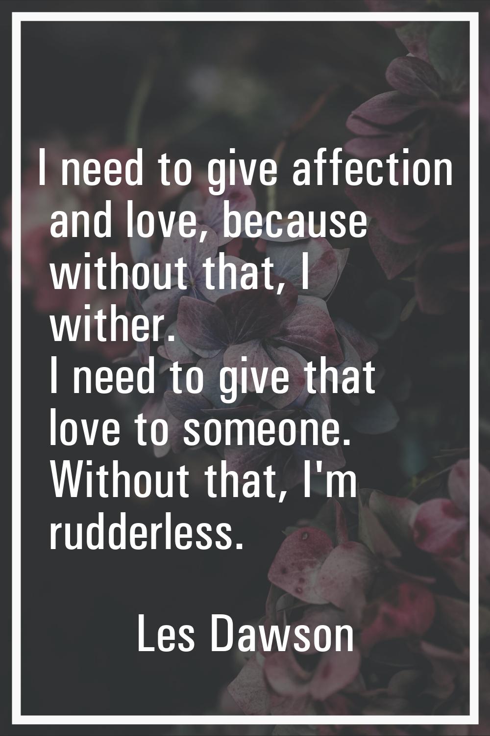 I need to give affection and love, because without that, I wither. I need to give that love to some