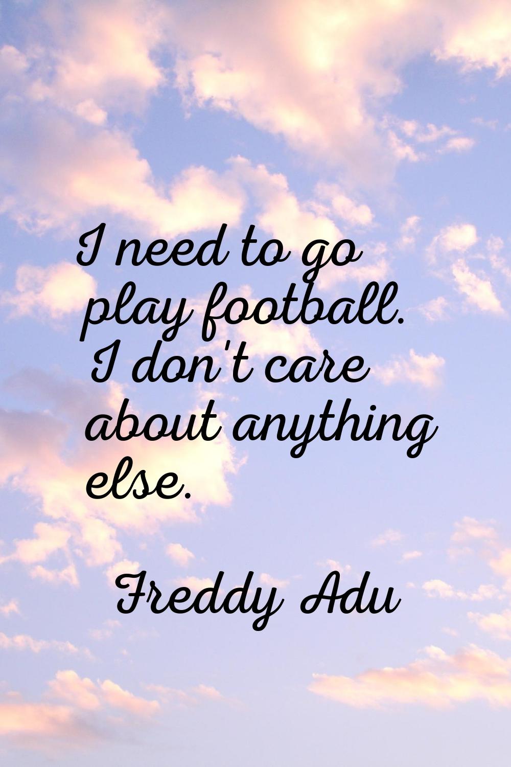 I need to go play football. I don't care about anything else.