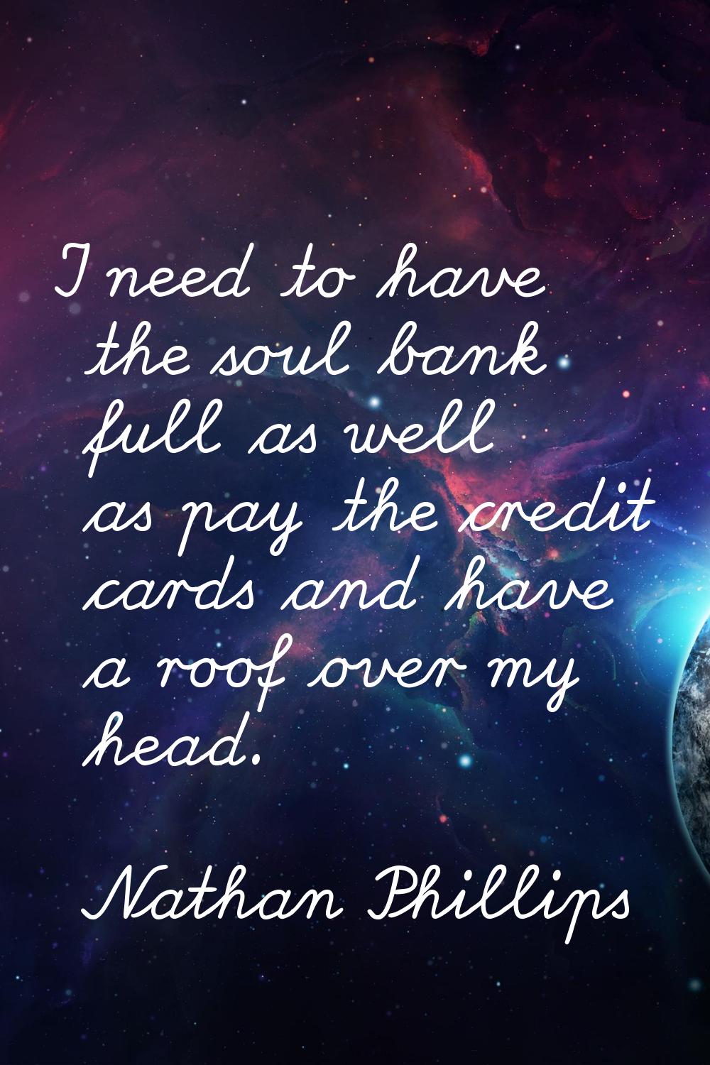 I need to have the soul bank full as well as pay the credit cards and have a roof over my head.