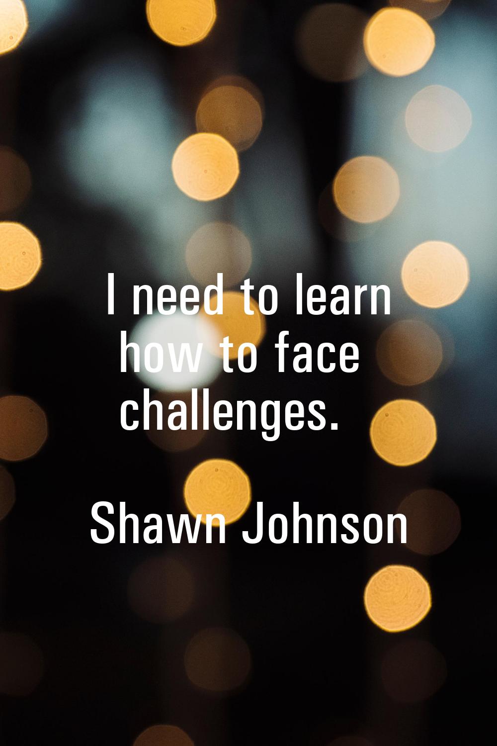 I need to learn how to face challenges.