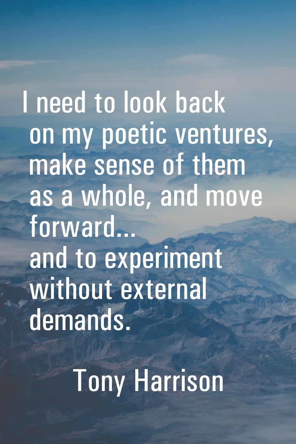 I need to look back on my poetic ventures, make sense of them as a whole, and move forward... and t