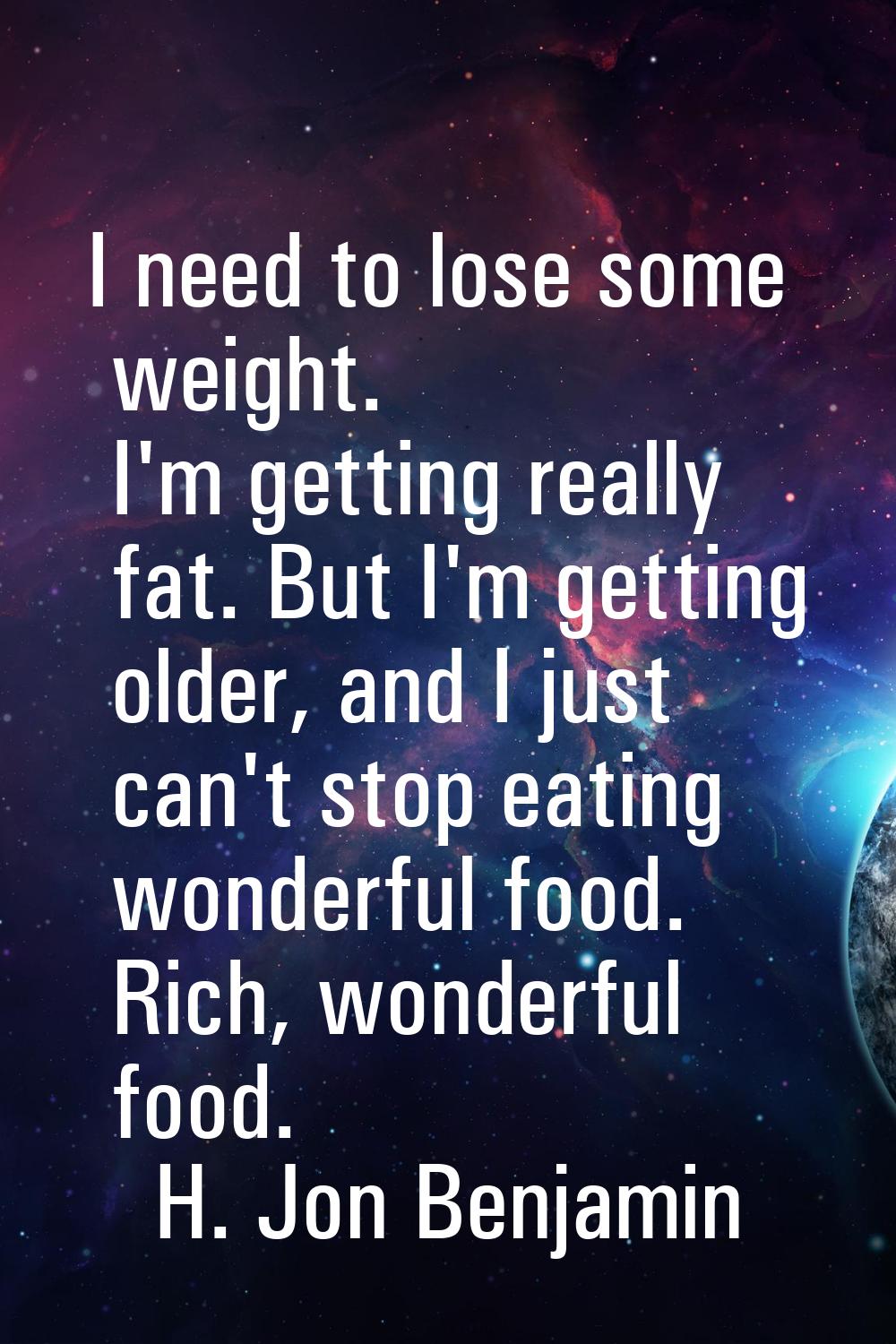 I need to lose some weight. I'm getting really fat. But I'm getting older, and I just can't stop ea