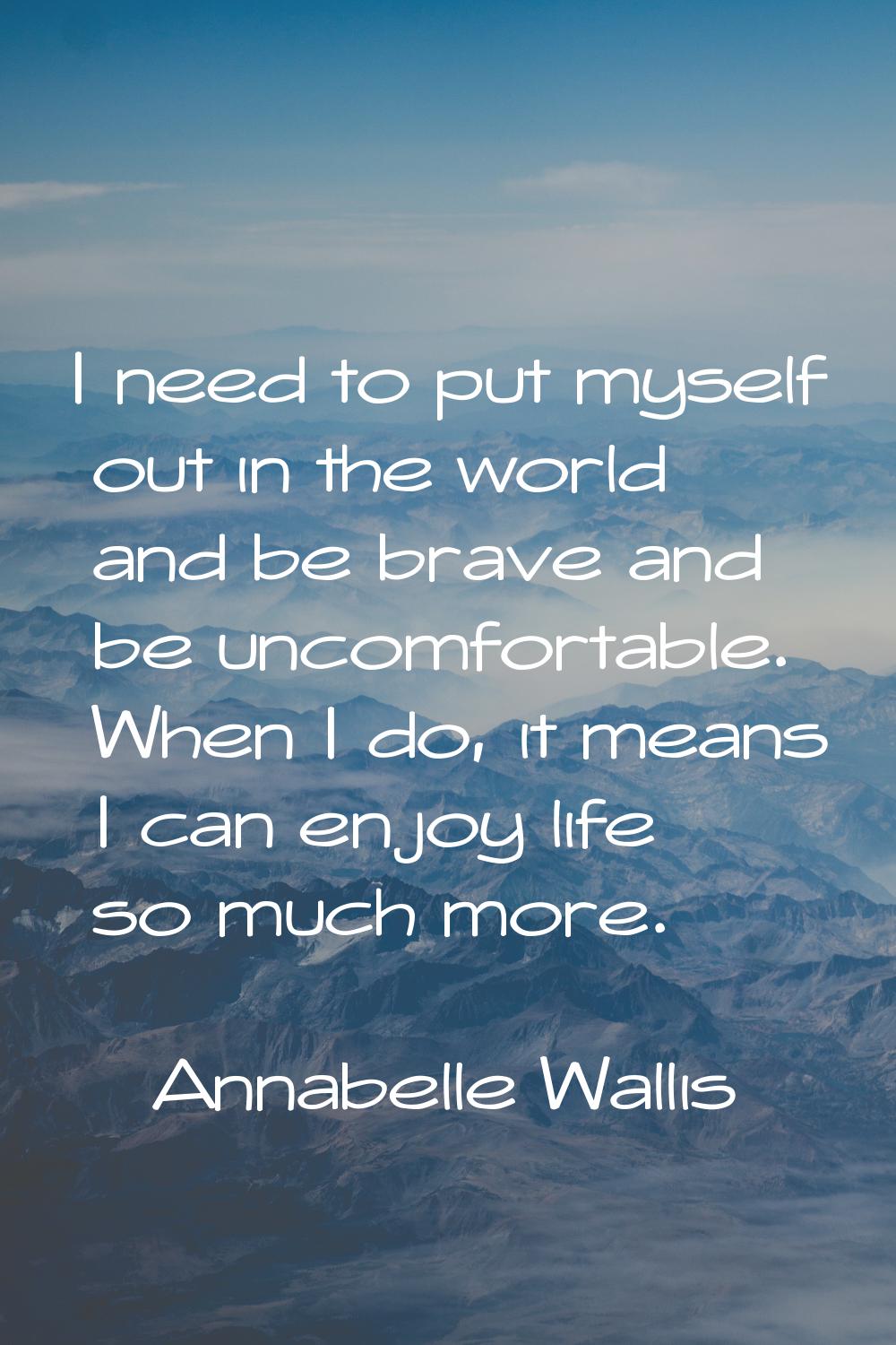 I need to put myself out in the world and be brave and be uncomfortable. When I do, it means I can 