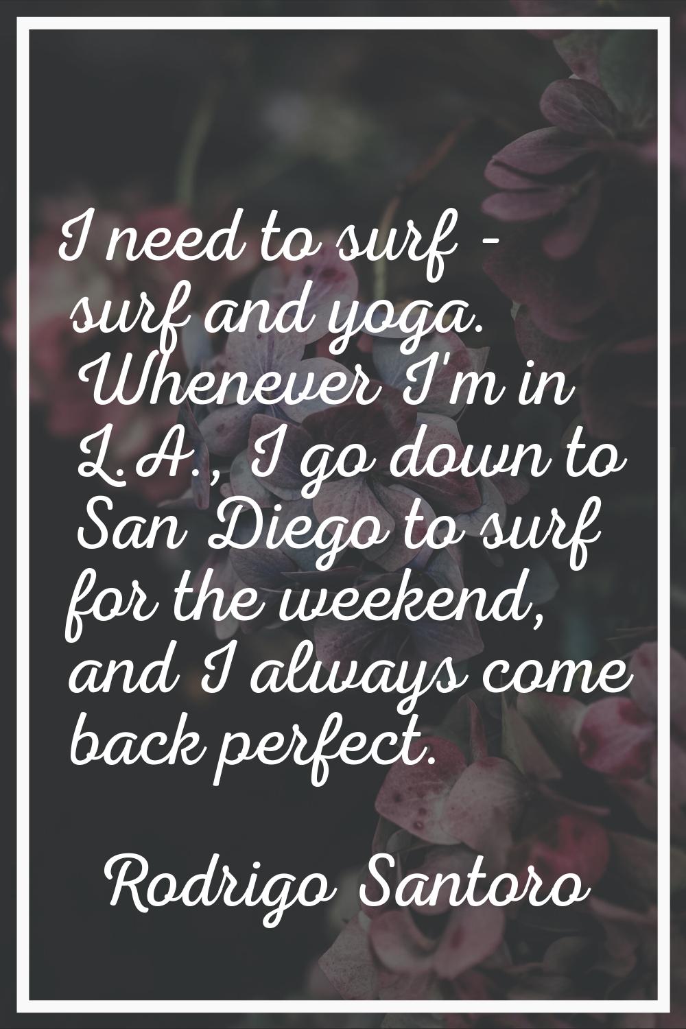 I need to surf - surf and yoga. Whenever I'm in L.A., I go down to San Diego to surf for the weeken