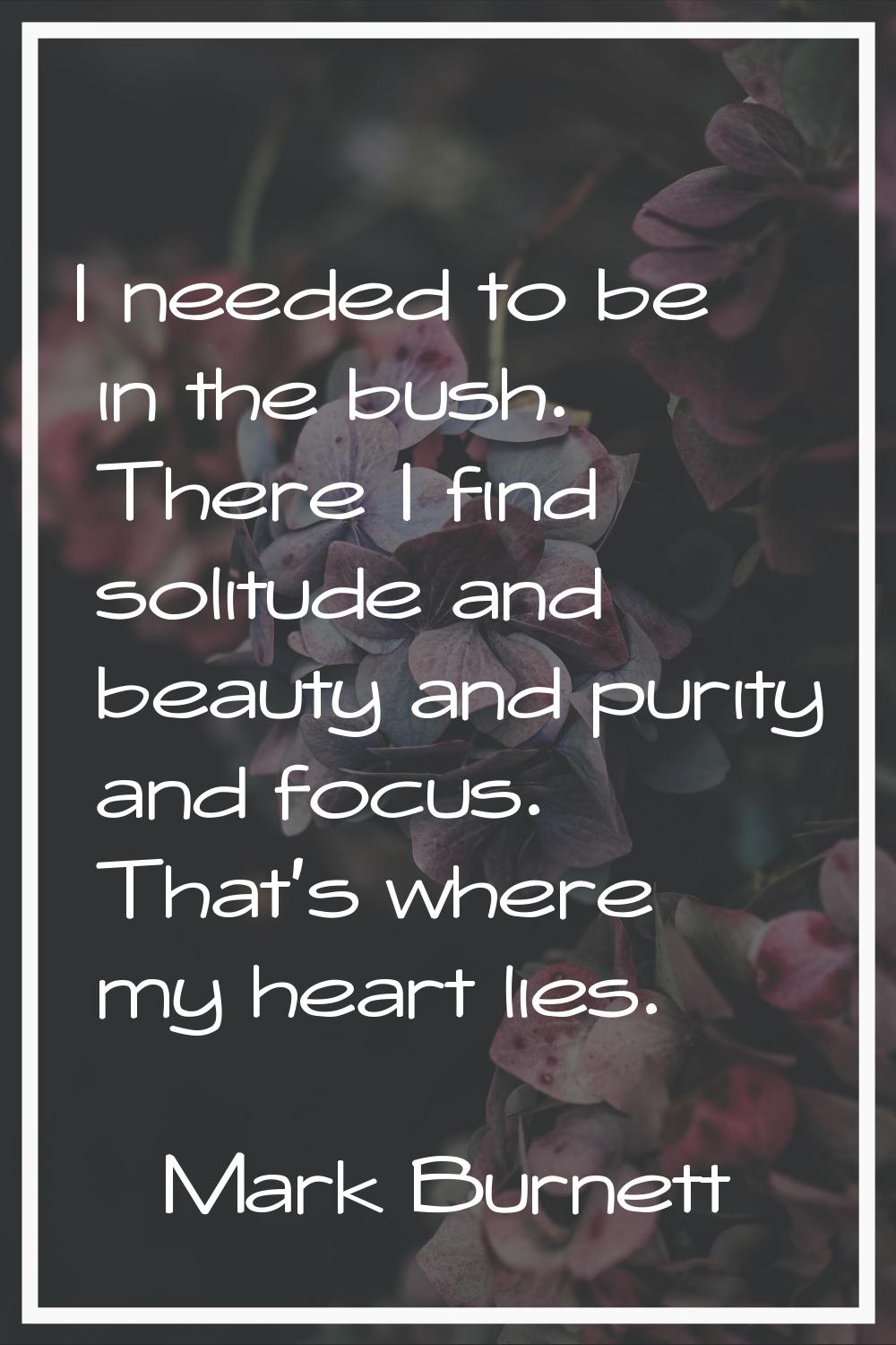 I needed to be in the bush. There I find solitude and beauty and purity and focus. That's where my 