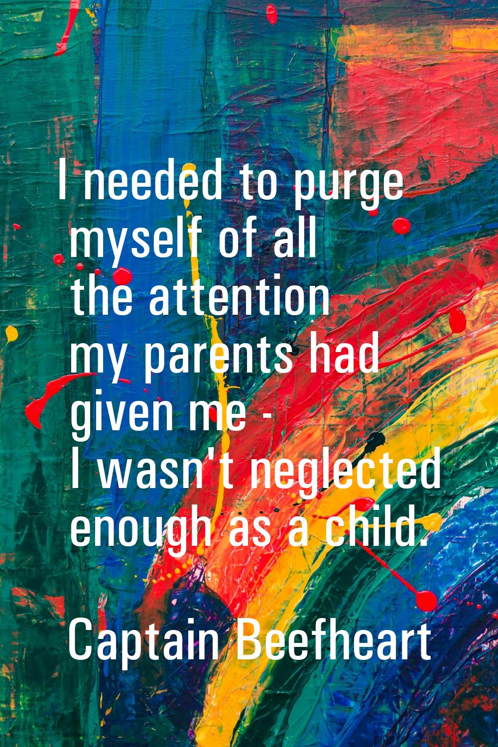 I needed to purge myself of all the attention my parents had given me - I wasn't neglected enough a