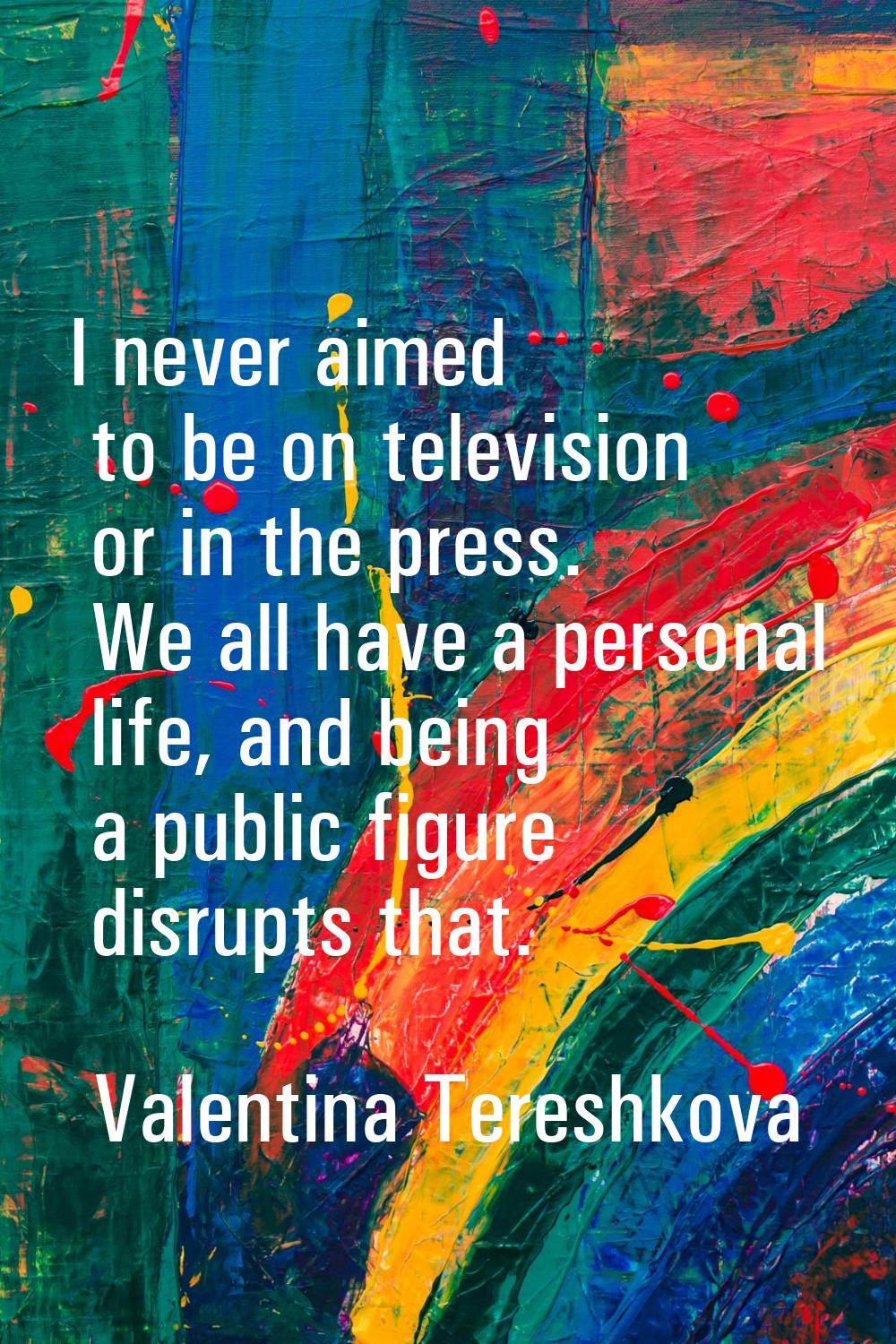 I never aimed to be on television or in the press. We all have a personal life, and being a public 