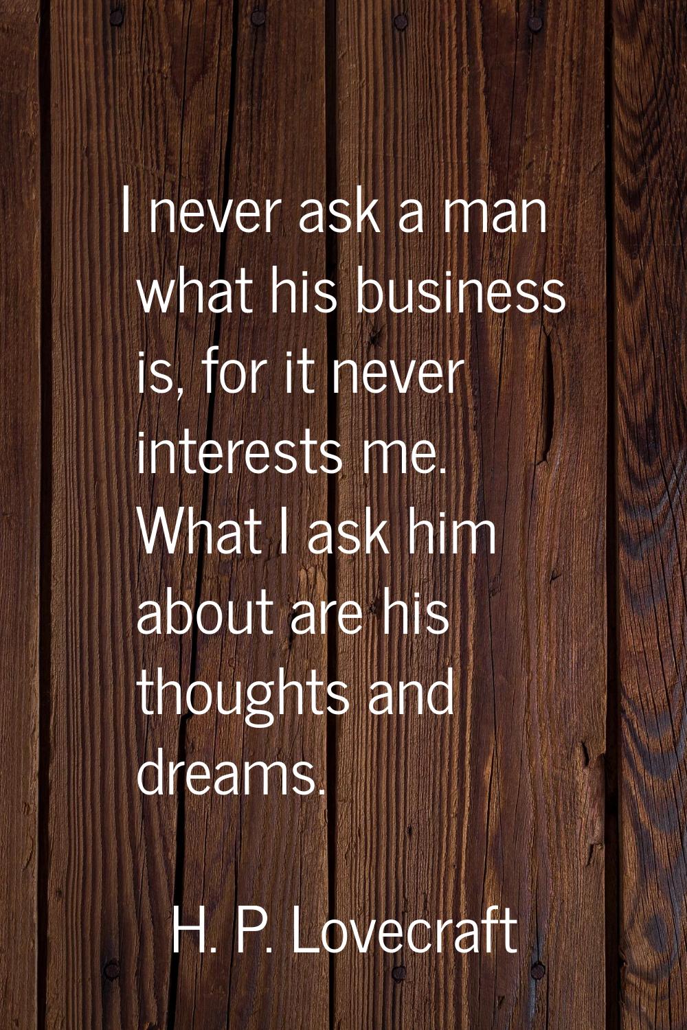 I never ask a man what his business is, for it never interests me. What I ask him about are his tho