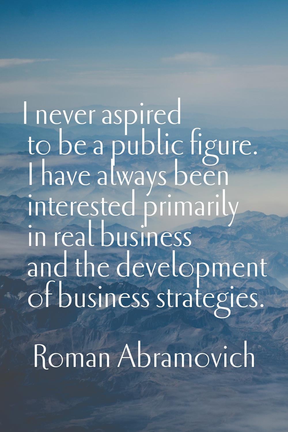 I never aspired to be a public figure. I have always been interested primarily in real business and