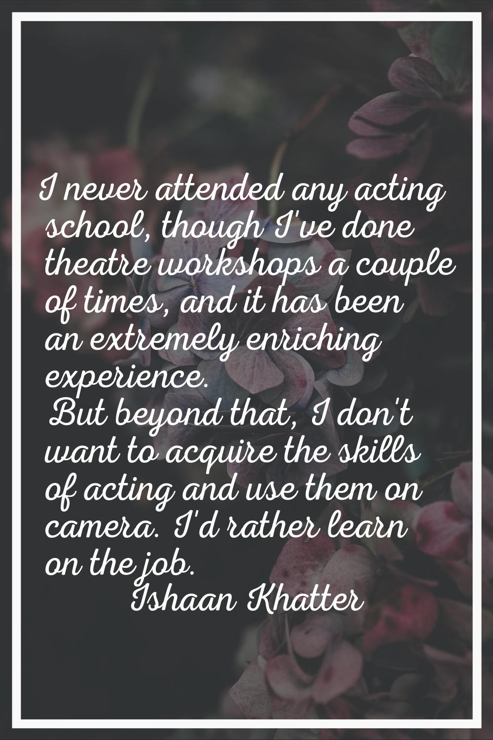 I never attended any acting school, though I've done theatre workshops a couple of times, and it ha