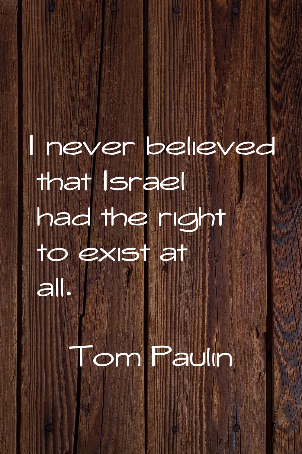 I never believed that Israel had the right to exist at all.