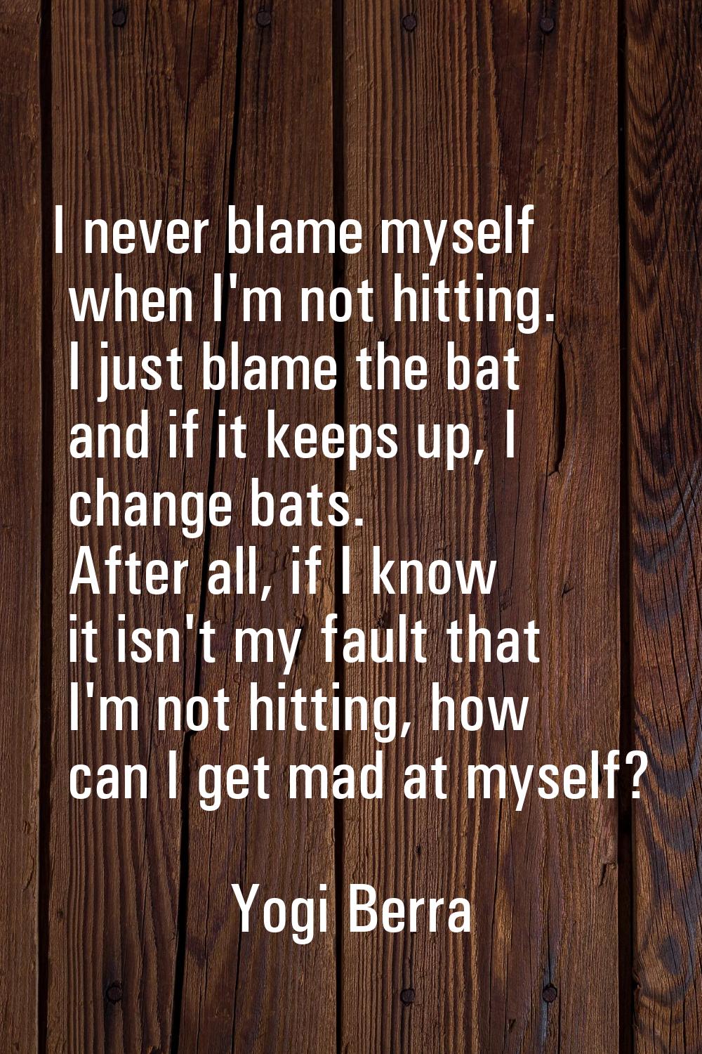 I never blame myself when I'm not hitting. I just blame the bat and if it keeps up, I change bats. 